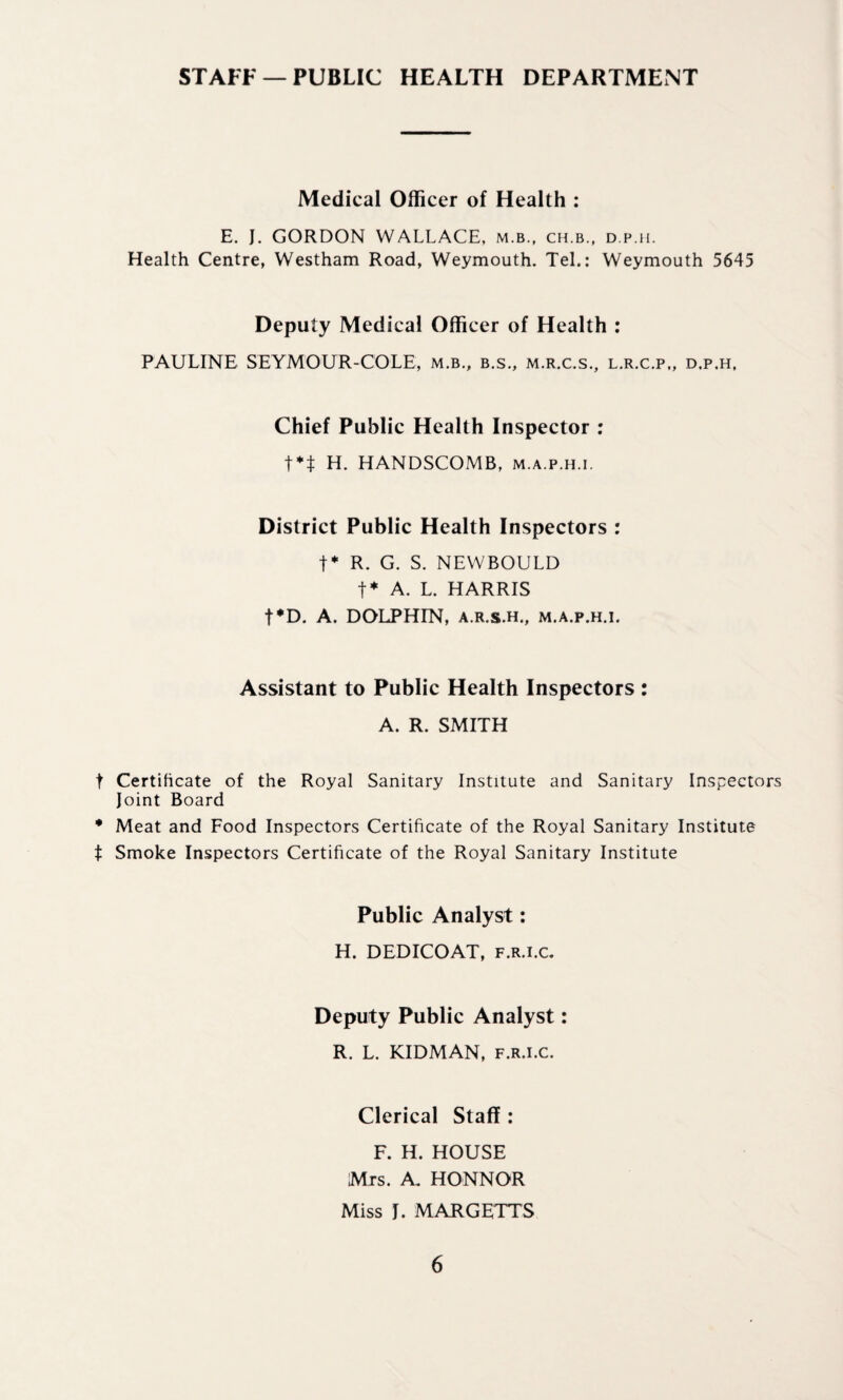 STAFF —PUBLIC HEALTH DEPARTMENT Medical Officer of Health : E. J. GORDON WALLACE, m.b., ch.b., d.p.h. Health Centre, Westham Road, Weymouth. Tel.: Weymouth 5645 Deputy Medical Officer of Health : PAULINE SEYMOUR-COLE, m.b., b.s., m.r.c.s., l.r.c.p,, d.p.h, Chief Public Health Inspector : t** H. HANDSCOMB, m.a.p.h.i. District Public Health Inspectors : t* R. G. S. NEWBOULD t* A. L. HARRIS t*D. A. DOLPHIN, a.r.s.h., m.a.p.h.i. Assistant to Public Health Inspectors : A. R. SMITH t Certificate of the Royal Sanitary Institute and Sanitary Inspectors Joint Board • Meat and Food Inspectors Certificate of the Royal Sanitary Institute t Smoke Inspectors Certificate of the Royal Sanitary Institute Public Analyst: H. DEDICOAT, f.r.i.c. Deputy Public Analyst: R. L. KIDMAN, f.r.i.c. Clerical Staff : F. H. HOUSE Mrs. A. HONNOR Miss J. MARGETTS