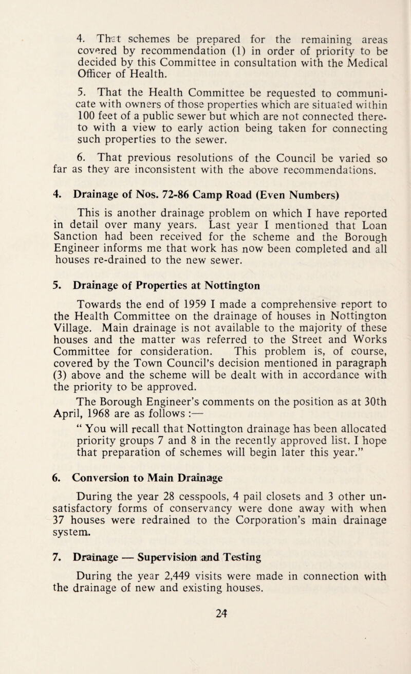 4. Thst schemes be prepared for the remaining areas covered by recommendation (1) in order of priority to be decided by this Committee in consultation with the Medical Officer of Health. 5. That the Health Committee be requested to communi¬ cate with owners of those properties which are situated within 100 feet of a public sewer but which are not connected there¬ to with a view to early action being taken for connecting such properties to the sewer. 6. That previous resolutions of the Council be varied so far as they are inconsistent with the above recommendations. 4. Drainage of Nos. 72-86 Camp Road (Even Numbers) This is another drainage problem on which I have reported in detail over many years. Last year I mentioned that Loan Sanction had been received for the scheme and the Borough Engineer informs me that work has now been completed and all houses re-drained to the new sewer. 5. Drainage of Properties at Nottington Towards the end of 1959 I made a comprehensive report to the Health Committee on the drainage of houses in Nottington Village. Main drainage is not available to the majority of these houses and the matter was referred to the Street and Works Committee for consideration. This problem is, of course, covered by the Town Council’s decision mentioned in paragraph (3) above and the scheme will be dealt with in accordance with the priority to be approved. The Borough Engineer’s comments on the position as at 30th April, 1968 are as follows :— “ You will recall that Nottington drainage Las been allocated priority groups 7 and 8 in the recently approved list. I hope that preparation of schemes will begin later this year.” 6. Conversion to Main Drainage During the year 28 cesspools, 4 pail closets and 3 other un¬ satisfactory forms of conservancy were done away with when 37 houses were redrained to the Corporation’s main drainage system. 7. Drainage — Supervision and Testing During the year 2,449 visits were made in connection with the drainage of new and existing houses.