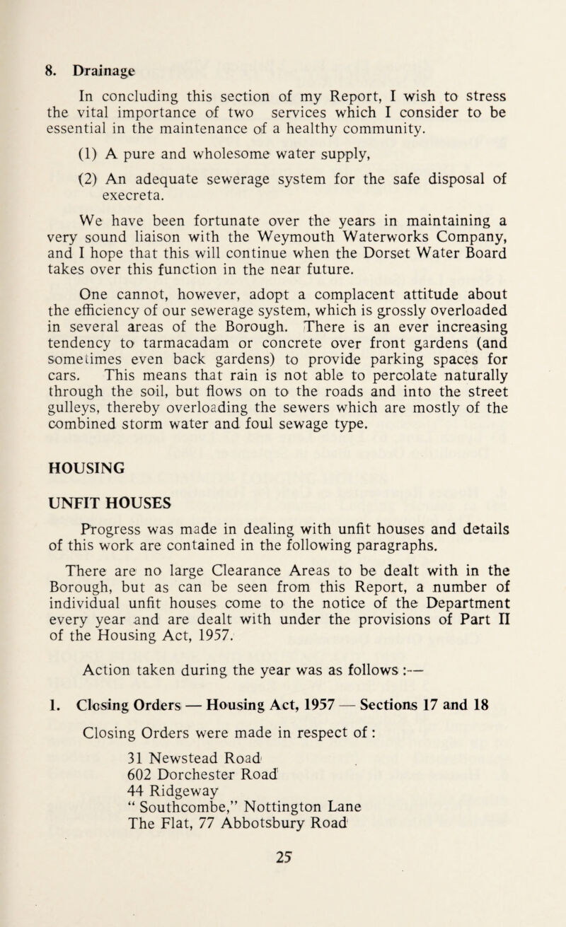 8. Drainage In concluding this section of my Report, I wish to stress the vital importance of two services which I consider to be essential in the maintenance of a healthy community. (1) A pure and wholesome water supply, (2) An adequate sewerage system for the safe disposal of execreta. We have been fortunate over the years in maintaining a very sound liaison with the Weymouth Waterworks Company, and I hope that this will continue when the Dorset Water Board takes over this function in the near future. One cannot, however, adopt a complacent attitude about the efficiency of our sewerage system, which is grossly overloaded in several areas of the Borough. There is an ever increasing tendency to tarmacadam or concrete over front gardens (and some times even back gardens) to provide parking spaces for cars. This means that rain is not able to percolate naturally through the soil, but flows on to the roads and into the street gulleys, thereby overloading the sewers which are mostly of the combined storm water and foul sewage type. HOUSING UNFIT HOUSES Progress was made in dealing with unfit houses and details of this work are contained in the following paragraphs. There are no large Clearance Areas to be dealt with in the Borough, but as can be seen from this Report, a number of individual unfit houses come to the notice of the Department every year and are dealt with under the provisions of Part II of the Housing Act, 1957. Action taken during the year was as follows 1. Closing Orders — Housing Act, 1957 — Sections 17 and 18 Closing Orders were made in respect of: 31 Newstead Road 602 Dorchester Road 44 Ridgeway “ Southcombe,” Nottington Lane The Flat, 77 Abbotsbury Road
