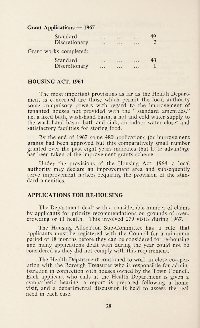 Grant Applications— 1967 Standard Discretionary Grant works completed: Standard Discretionary 49 2 43 1 HOUSING ACT, 1964 The most important provisions as far as the Health Depart¬ ment is concerned are those which permit the local authority some compulsory powers with regard to the improvement of tenanted houses not provided with the “ standard amenities,” i.e. a fixed bath, wash-hand basin, a hot and cold water supply to the wash-hand basin, bath and sink, an indoor water closet and satisfactory facilities for storing food. By the end of 1967 some 480 applications for improvement grants had been approved but this comparatively small number granted over the past eight years indicates that little advantage has been taken of the improvement grants scheme. Under the provisions of the Housing Act, 1964, a local authority may declare an improvement area and subsequently serve improvement notices requiring the provision of the stan¬ dard amenities. APPLICATIONS FOR RE-HOUSING The Department dealt with a considerable number of claims by applicants for priority recommendations on grounds of over¬ crowding or ill health. This involved 279 visits during 1967. The Housing Allocation Sub-Committee has a rule that applicants must be registered with the Council for a minimum period of 18 months before they can be considered for re-housing and many applications dealt with during the year could not be considered as they did not comply with this requirement. The Health Department continued to work in close co-oper¬ ation with the Borough Treasurer who is responsible for admin¬ istration in connection with houses owned by the Town Council. Each applicant who calls at the Health Department is given a sympathetic hearing, a report is prepared following a home visit, and a departmental discussion is held to assess the real need in each case.