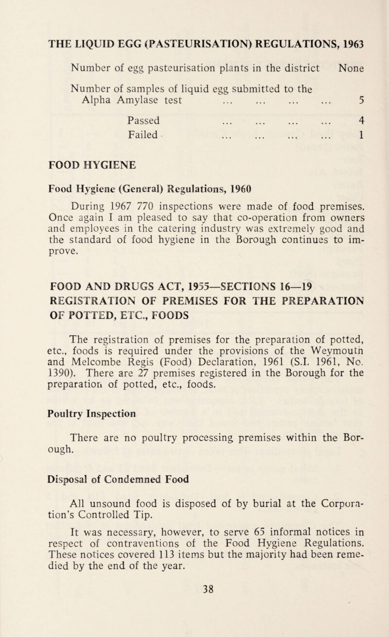 THE LIQUID EGG (PASTEURISATION) REGULATIONS, 1963 Number of egg pasteurisation plants in the district None Number of samples of liquid egg submitted to the Alpha Amylase test 5 Passed Failed - 4 1 FOOD HYGIENE Food Hygiene (General) Regulations, 1960 During 1967 770 inspections were made of food premises. Once again I am pleased to say that co-operation from owners and employees in the catering industry was extremely good and the standard of food hygiene in the Borough continues to im¬ prove. FOOD AND DRUGS ACT, 1955—SECTIONS 16—19 REGISTRATION OF PREMISES FOR THE PREPARATION OF POTTED, ETC, FOODS The registration of premises for the preparation of potted, etc., foods is required under the provisions of the Weymoutn and Melcombe Regis (Food) Declaration, 1961 (S.I. 1961, No. 1390). There are 27 premises registered in the Borough for the preparation of potted, etc., foods. Poultry Inspection There are no poultry processing premises within the Bor¬ ough. Disposal of Condemned Food All unsound food is disposed of by burial at the Corpora¬ tion’s Controlled Tip. It was necessary, however, to serve 65 informal notices in respect of contraventions of the Food Hygiene Regulations. These notices covered 113 items but the majority had been reme¬ died by the end of the year.