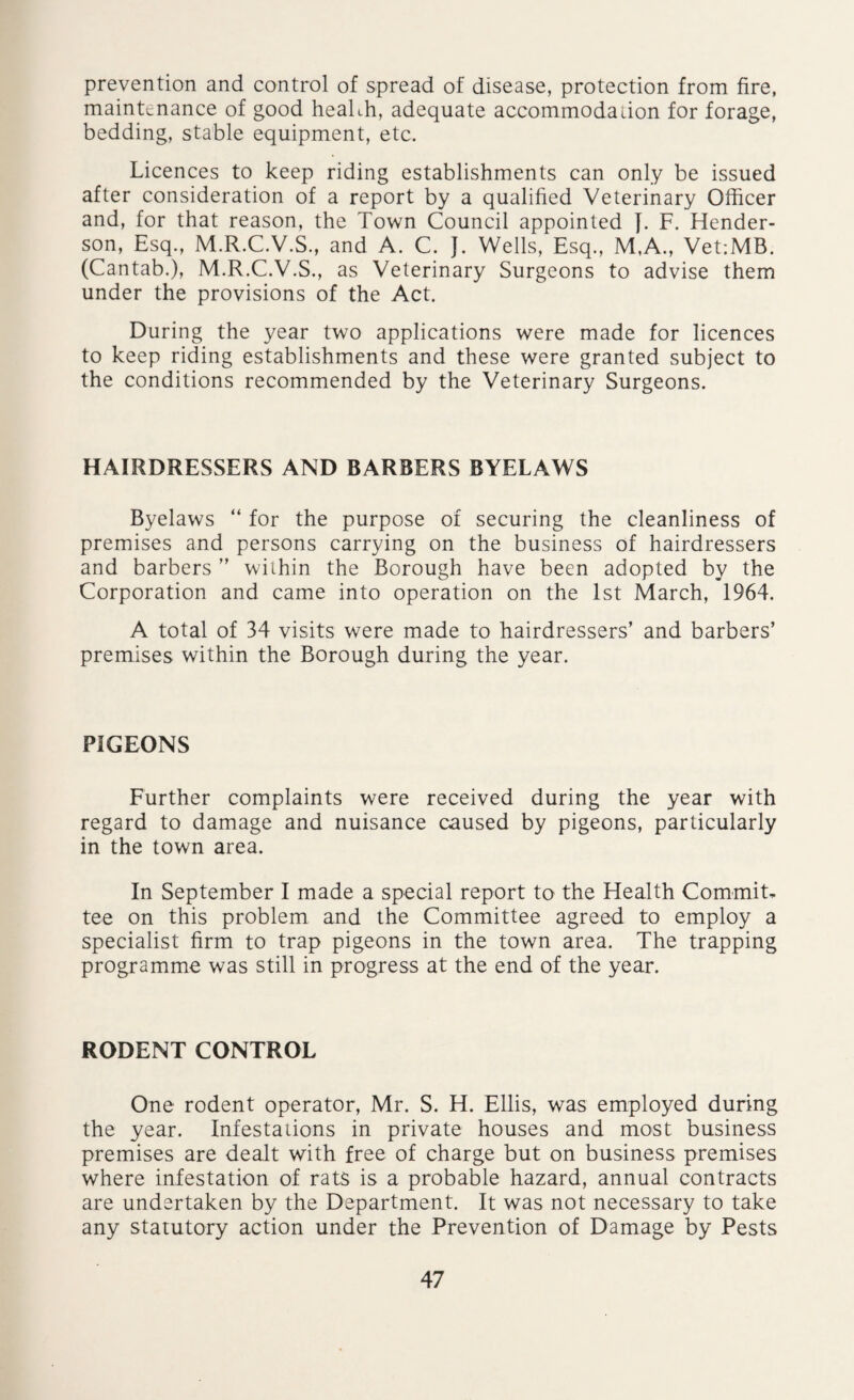 prevention and control of spread of disease, protection from fire, maintenance of good health, adequate accommodation for forage, bedding, stable equipment, etc. Licences to keep riding establishments can only be issued after consideration of a report by a qualified Veterinary Officer and, for that reason, the Town Council appointed J. F. Hender¬ son, Esq., M.R.C.V.S., and A. C. J. Wells, Esq., M,A., Vet:MB. (Cantab.), M.R.C.V.S., as Veterinary Surgeons to advise them under the provisions of the Act. During the year two applications were made for licences to keep riding establishments and these were granted subject to the conditions recommended by the Veterinary Surgeons. HAIRDRESSERS AND BARBERS BYELAWS Byelaws “ for the purpose of securing the cleanliness of premises and persons carrying on the business of hairdressers and barbers ” within the Borough have been adopted by the Corporation and came into operation on the 1st March, 1964. A total of 34 visits were made to hairdressers’ and barbers’ premises within the Borough during the year. PIGEONS Further complaints were received during the year with regard to damage and nuisance caused by pigeons, particularly in the town area. In September I made a special report to the Health Commit¬ tee on this problem and the Committee agreed to employ a specialist firm to trap pigeons in the town area. The trapping programme was still in progress at the end of the year. RODENT CONTROL One rodent operator, Mr. S. H. Ellis, was employed during the year. Infestations in private houses and most business premises are dealt with free of charge but on business premises where infestation of rats is a probable hazard, annual contracts are undertaken by the Department. It was not necessary to take any statutory action under the Prevention of Damage by Pests