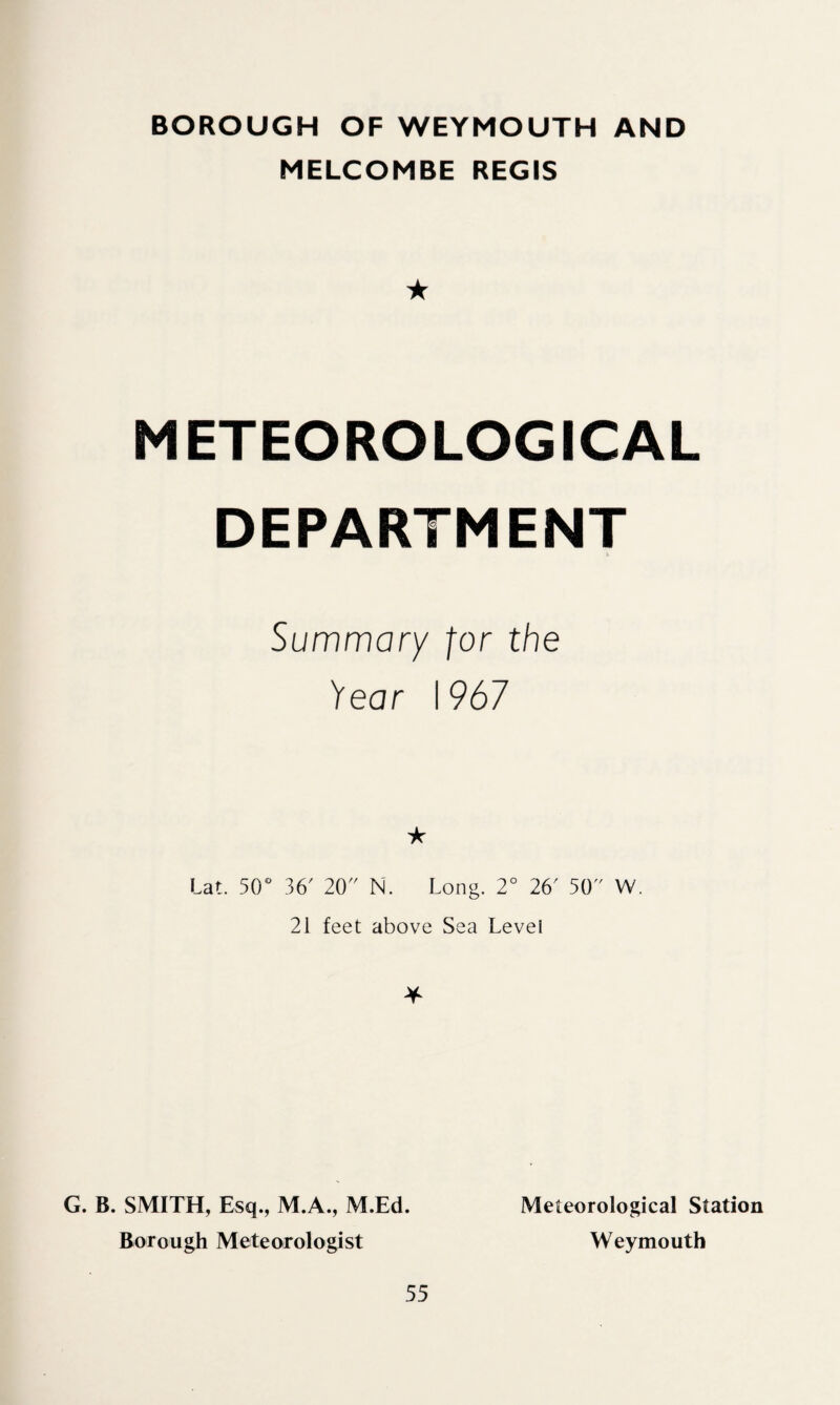 BOROUGH OF WEYMOUTH AND MELCOMBE REGIS ★ METEOROLOGICAL DEPARTMENT Summary for the fear \967 ★ lat. 50° 36' 20 N. Long. 2° 26' 50 W. 21 feet above Sea Levei * G. B. SMITH, Esq., M.A., M.Ed. Borough Meteorologist Meteorological Station Weymouth