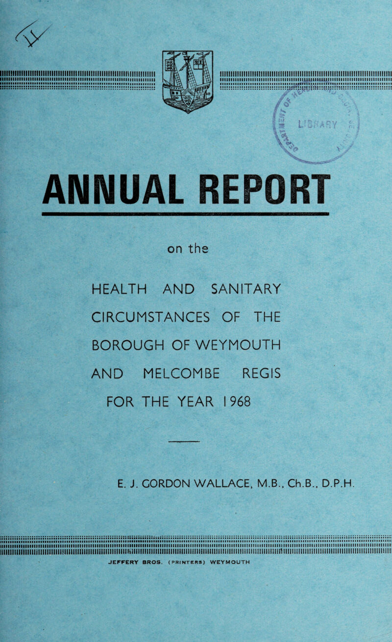 1111111II111IIII11IIIM111! I! 11111111! 11! MI i!! I i 11111! I i I! III!! II311111! I Ml! 11 t Mil III 1111M11111111II11111111111111111111111 III M1111IM111111 n 111111111 tt • I ANNUAL REPORT on the HEALTH AND SANITARY CIRCUMSTANCES ' OF THE BOROUGH OF WEYMOUTH AND MELCOMBE REGIS FOR THE YEAR 1968 E. J. CORDON WALLACE, M.B., Ch.B., D.P.H. lllllllllllllllllllllllllllllllllllllllllllllllllllllllllllllllXllllllllllllllllllllllllllllllllllllllllllllltlllMIIIIIIIIIIIIIMIIIIIIIIMIIIIIIIIIIIISIIIIIIIIIIIIIIIMIIMIIIMIl iiiiiiiiiiiiiiiiiiiiiiiiiiiii!iiiiiiiiiiiiiiiiiiiiiiiiiiiin«iiiiiiiiiiiiiiiiiiiiiiiiiiiiiiii!iiiiii!iimiiiiiiimimiiiiiimmiiiimiiiiimiiiiiiiiiiiiiiiiiiiimiiiiiiimii JEFFERY BROS. (PRINTERS) WEYMOUTH