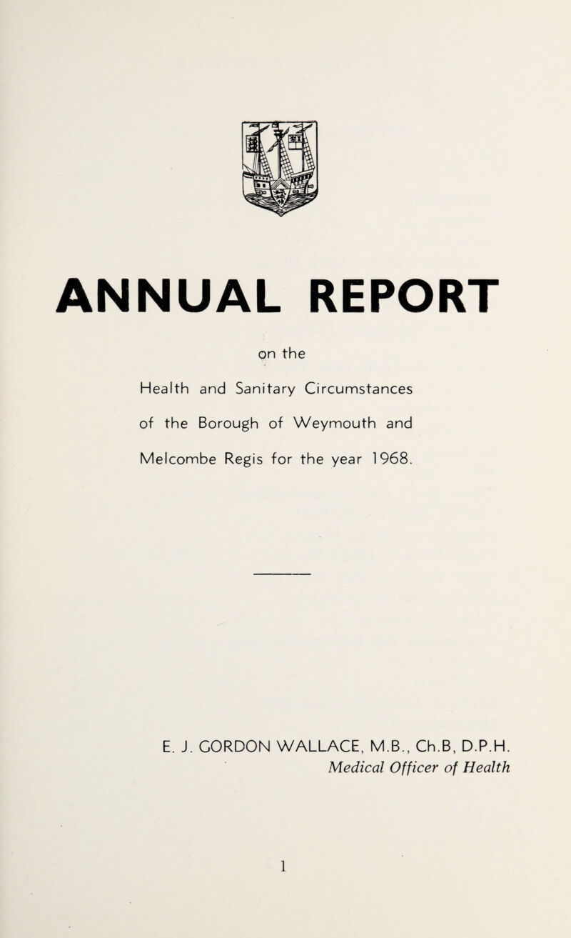 ANNUAL REPORT on the Health and Sanitary Circumstances of the Borough of Weymouth and Melcombe Regis for the year 1968. E. J. GORDON WALLACE, M.B., Ch.B, D.P.H. Medical Officer of Health