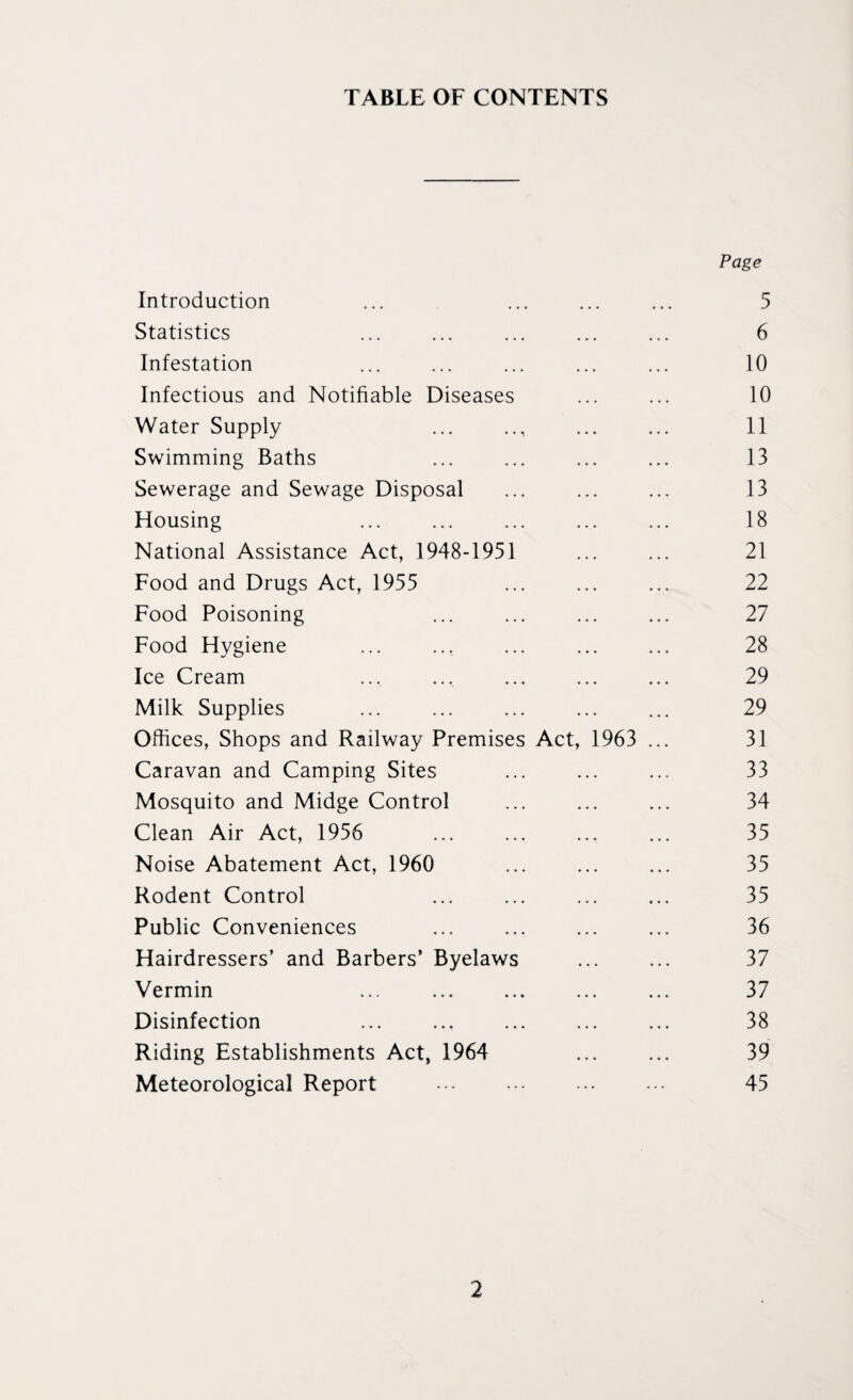 TABLE OF CONTENTS Page Introduction ... ... ... ... 5 Statistics ... ... ... ... ... 6 Infestation ... ... ... ... ... 10 Infectious and Notifiable Diseases ... ... 10 Water Supply ... .., ... ... 11 Swimming Baths ... ... ... ... 13 Sewerage and Sewage Disposal ... ... ... 13 Housing ... ... ... ... ... 18 National Assistance Act, 1948-1951 ... ... 21 Food and Drugs Act, 1955 ... ... ... 22 Food Poisoning ... ... ... ... 27 Food Hygiene ... ... ... ... ... 28 Ice Cream ... ... ... ... ... 29 Milk Supplies ... ... ... ... ... 29 Offices, Shops and Railway Premises Act, 1963 ... 31 Caravan and Camping Sites ... ... ... 33 Mosquito and Midge Control ... ... ... 34 Clean Air Act, 1956 ... ... ... ... 35 Noise Abatement Act, 1960 ... ... ... 35 Rodent Control ... ... ... ... 35 Public Conveniences ... ... ... ... 36 Hairdressers’ and Barbers’ Byelaws ... ... 37 Vermin ... ... ... ... ... 37 Disinfection ... ... ... ... ... 38 Riding Establishments Act, 1964 ... ... 39 Meteorological Report . 45