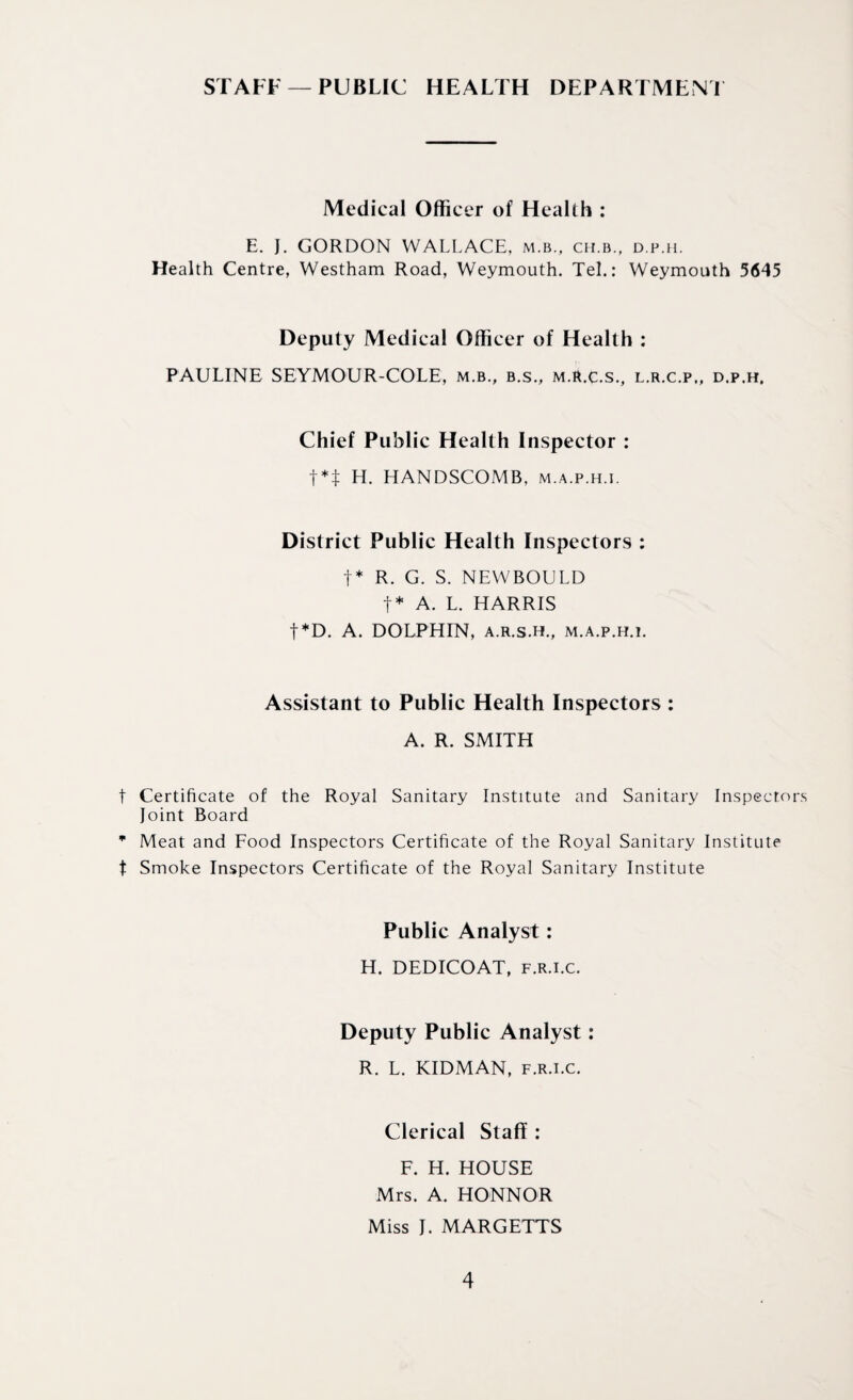 STAFF —PUBLIC HEALTH DEPARTMENT Medical Officer of Health : E. J. GORDON WALLACE, m.b., ch.b., d.p.h. Health Centre, Westham Road, Weymouth. Tel.: Weymouth 5645 Deputy Medical Officer of Health : PAULINE SEYMOUR-COLE, m.b., b.s., m.R.c.s., L.R.C.P,, D.P.H. Chief Public Health Inspector : t*:j: H. HANDSCOMB, m.a.p.h.i. District Public Health Inspectors : t* R. G. S. NEWBOULD t* A. L. HARRIS t*D. A. DOLPHIN, a.r.s.h., m.a.p.h.i. Assistant to Public Health Inspectors : A. R. SMITH t Certificate of the Royal Sanitary Institute and Sanitary Inspectors Joint Board m Meat and Food Inspectors Certificate of the Royal Sanitary Institute t Smoke Inspectors Certificate of the Royal Sanitary Institute Public Analyst: H. DEDICOAT, f.r.i.c. Deputy Public Analyst: R. L. KIDMAN, f.r.i.c. Clerical Staff: F. H. HOUSE Mrs. A. HONNOR Miss J. MARGETTS