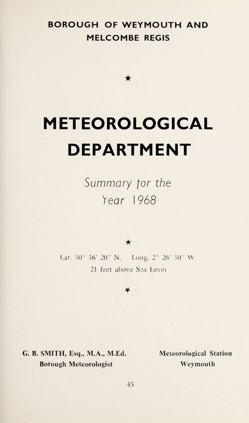 BOROUGH OF WEYMOUTH AND MELCOMBE REGIS ★ METEOROLOGICAL DEPARTMENT Summary for the Year 1968 Lat. 50“ 36' 20 N. Long. 2“ 26' 50 W 21 feet above Sea Levei * G. B. SMITH, Esq., M.A., M.Ed. Borough Meteorologist Meteorological Station Weymouth