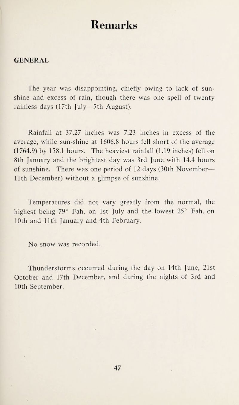 Remarks GENERAL The year was disappointing, chiefly owing to lack of sun¬ shine and excess of rain, though there was one spell of twenty rainless days (17th July—5th August). Rainfall at 37.27 inches was 7.23 inches in excess of the average, while sun-shine at 1606.8 hours fell short of the average (1764.9) by 158.1 hours. The heaviest rainfall (1.19 inches) fell on 8th January and the brightest day was 3rd June with 14.4 hours of sunshine. There was one period of 12 days (30th November— 11th December) without a glimpse of sunshine. Temperatures did not vary greatly from the normal, the highest being 79° Fah. on 1st July and the lowest 25° Fah. on 10th and 11th January and 4th February. No snow was recorded. Thunderstorms occurred during the day on 14th June, 21st October and 17th December, and during the nights of 3rd and 10th September.