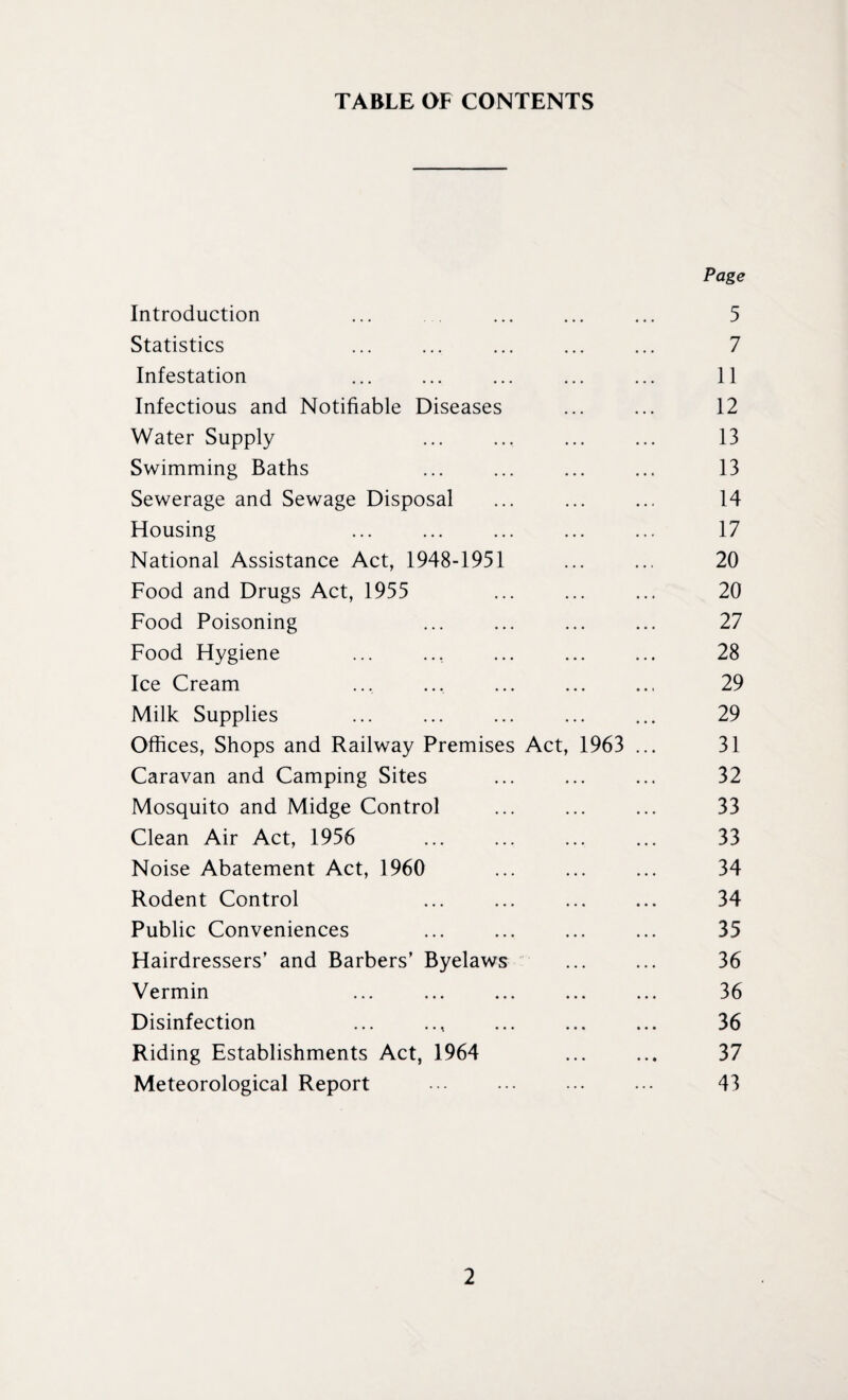 TABLE OF CONTENTS Page Introduction • • • • • • 5 Statistics 7 Infestation 11 Infectious and Notifiable Diseases 12 Water Supply 13 Swimming Baths 13 Sewerage and Sewage Disposal 14 Housing 17 National Assistance Act, 1948-1951 20 Food and Drugs Act, 1955 20 Food Poisoning 27 Food Hygiene 28 Ice Cream 29 Milk Supplies 29 Offices, Shops and Railway Premises Act, 1963 ... 31 Caravan and Camping Sites 32 Mosquito and Midge Control 33 Clean Air Act, 1956 33 Noise Abatement Act, 1960 34 Rodent Control 34 Public Conveniences 35 Hairdressers’ and Barbers’ Byelaws 36 Vermin 36 Disinfection • • • • • • 36 Riding Establishments Act, 1964 • • • • • • 37 Meteorological Report ... 43