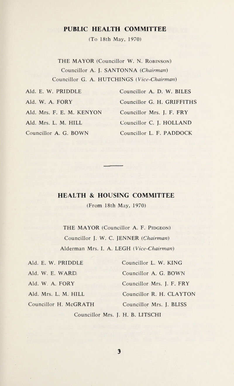 PUBLIC HEALTH COMMITTEE (To 18th May, 1970) THE MAYOR (Councillor W. N. Robinson) Councillor A. J. SANTONNA (Chairman) Councillor G. A. HUTCHINGS (Vice-Chairman) Aid. E. W. PRIDDLE Councillor A. D. W. BILES Aid. W. A. FORY Councillor G. H. GRIFFITHS Aid. Mrs. F. E. M. KENYON Councillor Mrs. J. F. FRY Aid. Mrs. L. M. HILL Councillor C. J. HOLLAND Councillor A. G. BOWN Councillor L. F. PADDOCK HEALTH & HOUSING COMMITTEE (From 18th May, 1970) THE MAYOR (Councillor A. F. Pidgeon) Councillor J. W. C. JENNER (Chairman) Alderman Mrs. I. A. LEGH (Vice-Chairman) Aid. E. W. PRIDDLE Councillor L. W. KING Aid. W. E. WARD Councillor A. G. BOWN Aid. W. A. FORY Councillor Mrs. J. F. FRY Aid. Mrs. L. M. HILL Councillor R. H. CLAYTON Councillor H. McGRATH Councillor Mrs. J. BLISS Councillor Mrs. J. H. B. LITISCHI