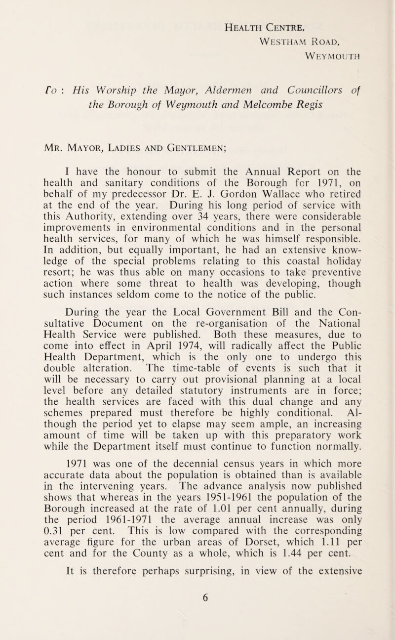 Health Centre, Westham Road, Weymouth ro : His Worship the Mayor, Aldermen and Councillors of the Borough of Weymouth and Melcombe Regis Mr. Mayor, Ladies and Gentlemen; I have the honour to submit the Annual Report on the health and sanitary conditions of the Borough for 1971, on behalf of my predecessor Dr. E. J. Gordon Wallace who retired at the end of the year. During his long period of service with this Authority, extending over 34 years, there were considerable improvements in environmental conditions and in the personal health services, for many of which he was himself responsible. In addition, but equally important, he had an extensive know¬ ledge of the special problems relating to this coastal holiday resort; he was thus able on many occasions to take preventive action where some threat to health was developing, though such instances seldom come to the notice of the public. During the year the Local Government Bill and the Con¬ sultative Document on the re-organisation of the National Health Service were published. Both these measures, due to come into effect in April 1974, will radically affect the Public Health Department, which is the only one to undergo this double alteration. The time-table of events is such that it will be necessary to carry out provisional planning at a local level before any detailed statutory instruments are in force; the health services are faced with this dual change and any schemes prepared must therefore be highly conditional. Al¬ though the period yet to elapse may seem ample, an increasing amount of time will be taken up with this preparatory work while the Department itself must continue to function normally. 1971 was one of the decennial census years in which more accurate data about the population is obtained than is available in the intervening years. The advance analysis now published shows that whereas in the years 1951-1961 the population of the Borough increased at the rate of 1.01 per cent annually, during the period 1961-1971 the average annual increase was only 0.31 per cent. This is low compared with the corresponding average figure for the urban areas of Dorset, which 1.11 per cent and for the County as a whole, which is 1.44 per cent. It is therefore perhaps surprising, in view of the extensive