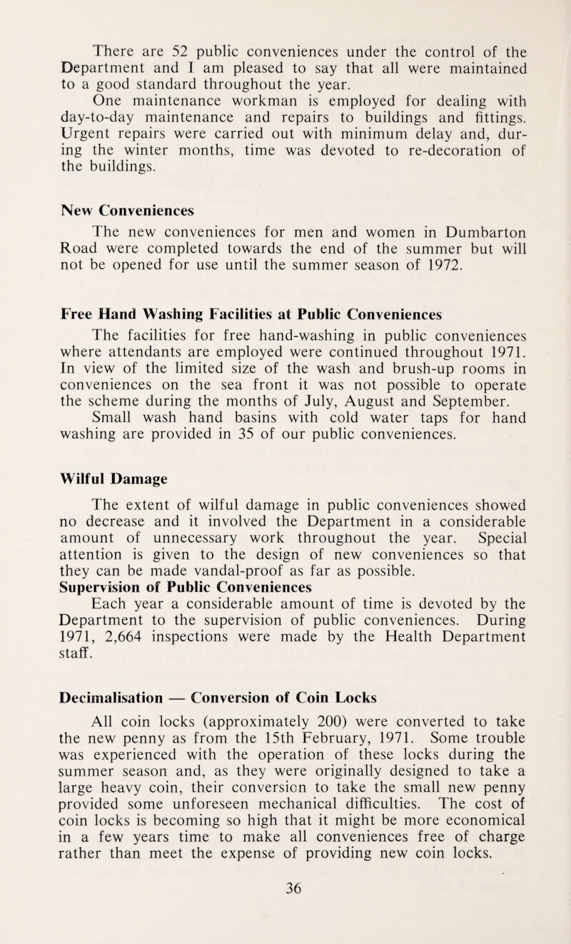 There are 52 public conveniences under the control of the Department and I am pleased to say that all were maintained to a good standard throughout the year. One maintenance workman is employed for dealing with day-to-day maintenance and repairs to buildings and fittings. Urgent repairs were carried out with minimum delay and, dur¬ ing the winter months, time was devoted to re-decoration of the buildings. New Conveniences The new conveniences for men and women in Dumbarton Road were completed towards the end of the summer but will not be opened for use until the summer season of 1972. Free Hand Washing Facilities at Public Conveniences The facilities for free hand-washing in public conveniences where attendants are employed were continued throughout 1971. In view of the limited size of the wash and brush-up rooms in conveniences on the sea front it was not possible to operate the scheme during the months of July, August and September. Small wash hand basins with cold water taps for hand washing are provided in 35 of our public conveniences. Wilful Damage The extent of wilful damage in public conveniences showed no decrease and it involved the Department in a considerable amount of unnecessary work throughout the year. Special attention is given to the design of new conveniences so that they can be made vandal-proof as far as possible. Supervision of Public Conveniences Each year a considerable amount of time is devoted by the Department to the supervision of public conveniences. During 1971, 2,664 inspections were made by the Health Department staff. Decimalisation — Conversion of Coin Locks All coin locks (approximately 200) were converted to take the new penny as from the 15th February, 1971. Some trouble was experienced with the operation of these locks during the summer season and, as they were originally designed to take a large heavy coin, their conversion to take the small new penny provided some unforeseen mechanical difficulties. The cost of coin locks is becoming so high that it might be more economical in a few years time to make all conveniences free of charge rather than meet the expense of providing new coin locks.