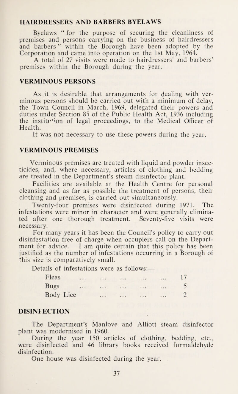 HAIRDRESSERS AND BARBERS BYELAWS Byelaws “ for the purpose of securing the cleanliness of premises and persons carrying on the business of hairdressers and barbers ” within the Borough have been adopted by the Corporation and came into operation on the 1st May, 1964. A total of 27 visits were made to hairdressers’ and barbers’ premises within the Borough during the year. VERMINOUS PERSONS As it is desirable that arrangements for dealing with ver¬ minous persons should be carried out with a minimum of delay, the Town Council in March, 1969, delegated their powers and duties under Section 85 of the Public Health Act, 1936 including the institution of legal proceedings, to the Medical Officer of Health. It was not necessary to use these powers during the year. VERMINOUS PREMISES Verminous premises are treated with liquid and powder insec¬ ticides, and, where necessary, articles of clothing and bedding are treated in the Department’s steam disinfector plant. Facilities are available at the Health Centre for personal cleansing and as far as possible the treatment of persons, their clothing and premises, is carried out simultaneously. Twenty-four premises were disinfected during 1971. The infestations were minor in character and were generally elimina¬ ted after one thorough treatment. Seventy-five visits were necessary. For many years it has been the Council’s policy to carry out disinfestation free of charge when occupiers call on the Depart¬ ment for advice. I am quite certain that this policy has been justified as the number of infestations occurring in a Borough of this size is comparatively small. Details of infestations were as follows:— Fleas ... ... ... ... ... 17 Bugs ... ... ... ... ... 5 Body Lice . ... 2 DISINFECTION The Department’s Manlove and Alliott steam disinfector plant was modernised in 1960. During the year 150 articles of clothing, bedding, etc., were disinfected and 46 library books received formaldehyde disinfection. One house was disinfected during the year. .