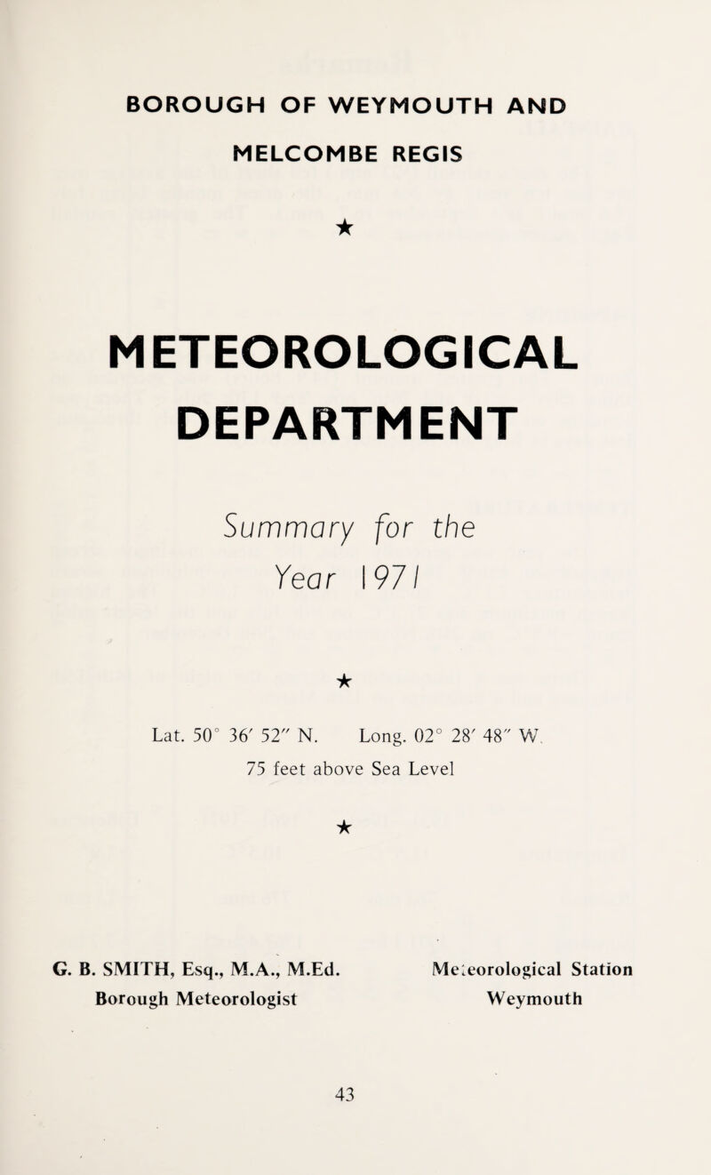 BOROUGH OF WEYMOUTH AND MELCOMBE REGIS ★ METEOROLOGICAL DEPARTMENT Summary for the Year 197/ ★ Lat. 50° 36' 52 N. Long. 02° 28' 48 W 75 feet above Sea Level ★ G. B. SMITH, Esq., M.A., M.Ed. Borough Meteorologist Meteorological Station Weymouth