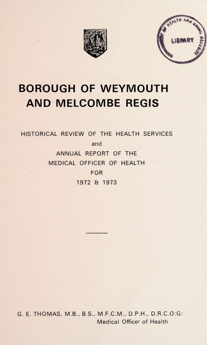 BOROUGH OF WEYMOUTH AND MELCOMBE REGIS HISTORICAL REVIEW OF THE HEALTH SERVICES and ANNUAL REPORT OF THE •MEDICAL OFFICER OF HEALTH FOR 1972 & 1973 G. E. THOMAS, M.B., B.S., M.F.C.M., D.P.H., D.R.C.O:G: Medical Officer of Health