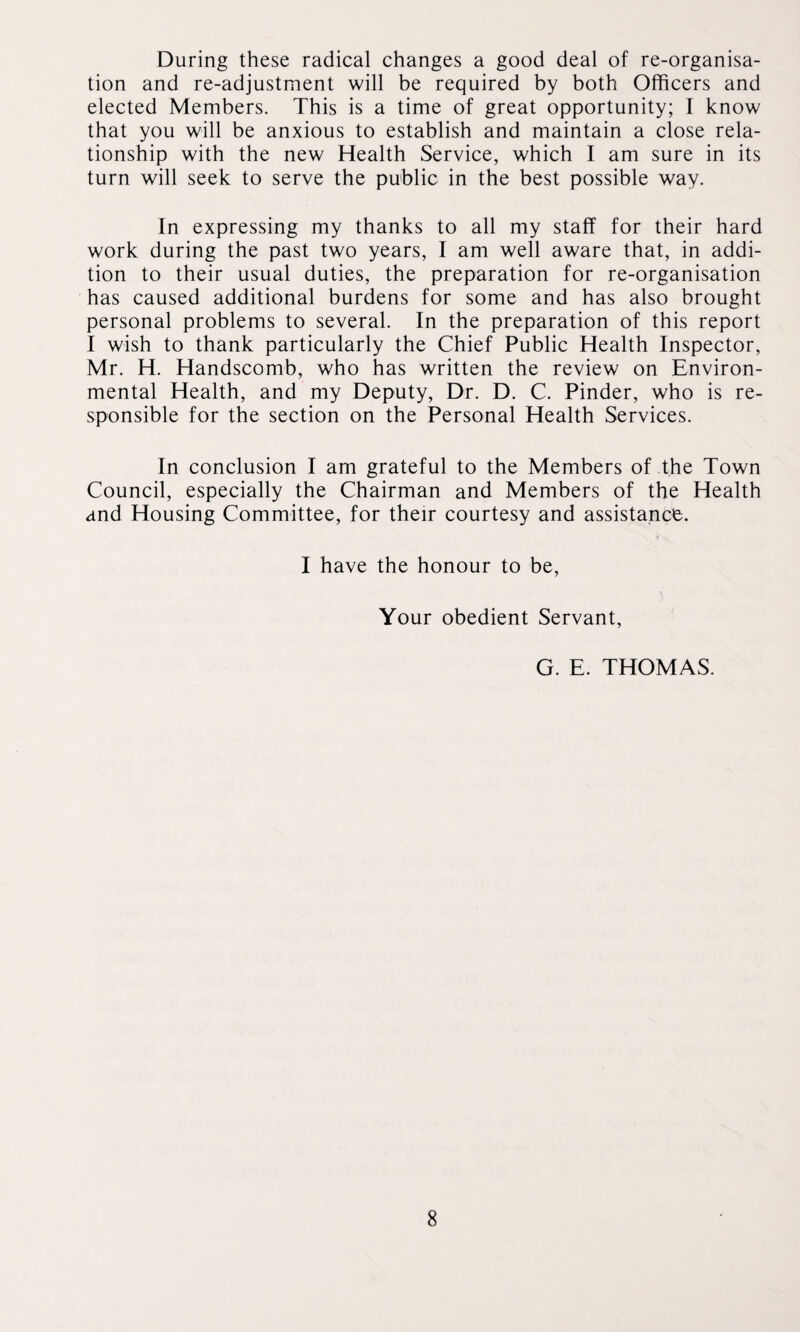 During these radical changes a good deal of re-organisa¬ tion and re-adjustment will be required by both Officers and elected Members. This is a time of great opportunity; I know that you will be anxious to establish and maintain a close rela¬ tionship with the new Health Service, which I am sure in its turn will seek to serve the public in the best possible way. In expressing my thanks to all my staff for their hard work during the past two years, I am well aware that, in addi¬ tion to their usual duties, the preparation for re-organisation has caused additional burdens for some and has also brought personal problems to several. In the preparation of this report I wish to thank particularly the Chief Public Health Inspector, Mr. H. Handscomb, who has written the review on Environ¬ mental Health, and my Deputy, Dr. D. C. Pinder, who is re¬ sponsible for the section on the Personal Health Services. In conclusion I am grateful to the Members of the Town Council, especially the Chairman and Members of the Health and Housing Committee, for their courtesy and assistance. I have the honour to be, Your obedient Servant, G. E. THOMAS.