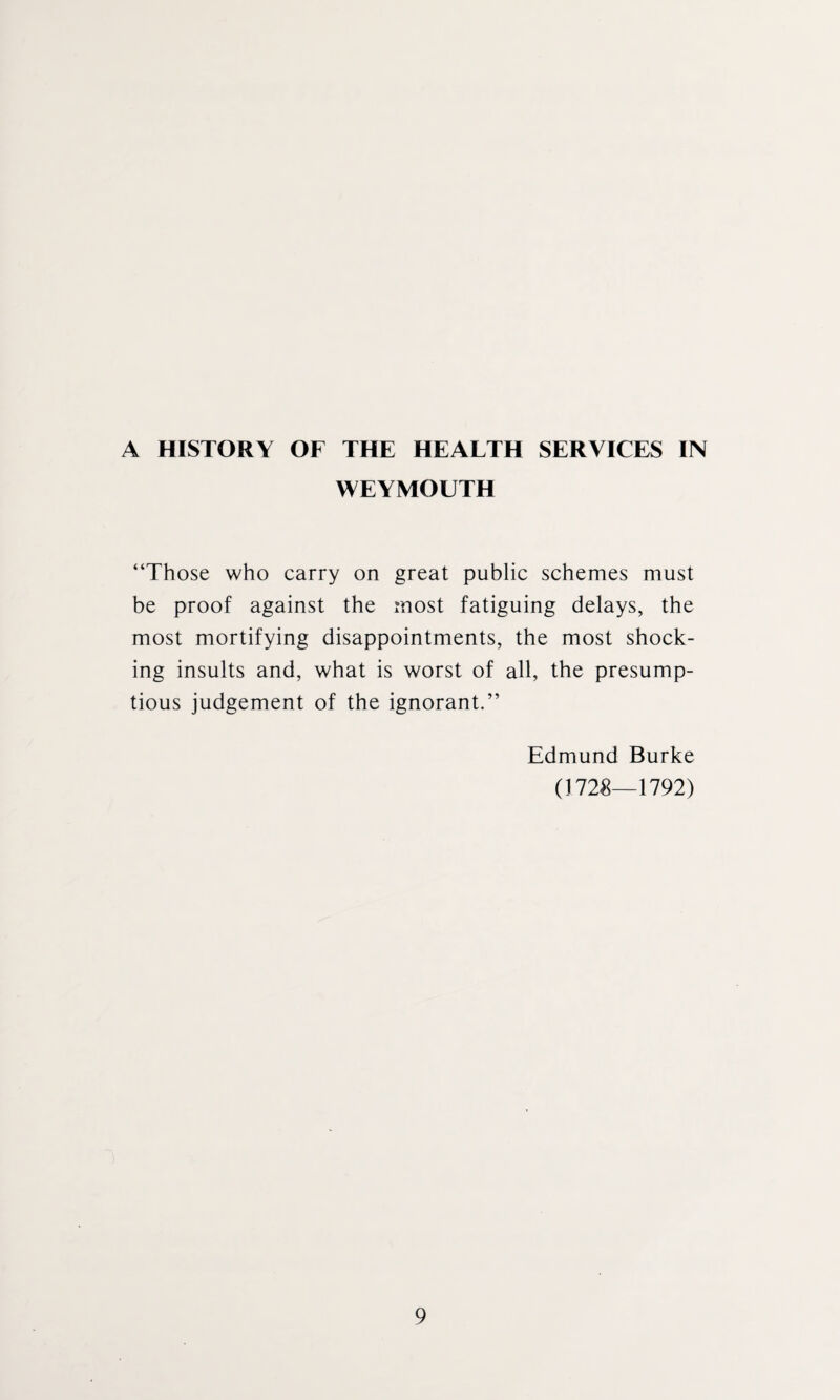 A HISTORY OF THE HEALTH SERVICES IN WEYMOUTH “Those who carry on great public schemes must be proof against the most fatiguing delays, the most mortifying disappointments, the most shock¬ ing insults and, what is worst of all, the presump- tious judgement of the ignorant.” Edmund Burke (1728—1792)