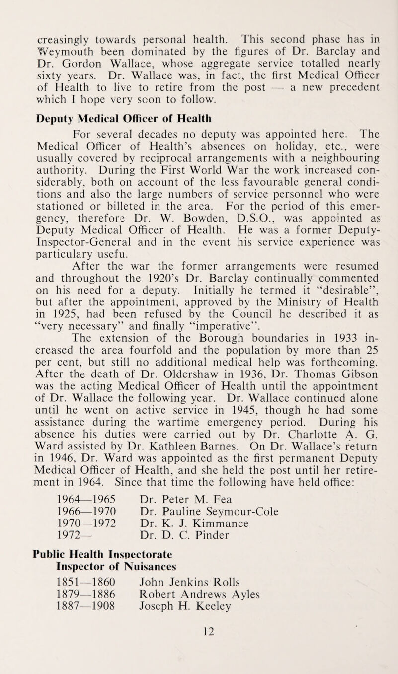 creasingly towards personal health. This second phase has in Weymouth been dominated by the figures of Dr. Barclay and Dr. Gordon Wallace, whose aggregate service totalled nearly sixty years. Dr. Wallace was, in fact, the first Medical Officer of Health to live to retire from the post — a new precedent which I hope very soon to follow. Deputy Medical Officer of Health For several decades no deputy was appointed here. The Medical Officer of Health’s absences on holiday, etc., were usually covered by reciprocal arrangements with a neighbouring authority. During the First World War the work increased con¬ siderably, both on account of the less favourable general condi¬ tions and also the large numbers of service personnel who were stationed or billeted in the area. For the period of this emer¬ gency, therefore Dr. W. Bowden, D.S.O., was appointed as Deputy Medical Officer of Health. He was a former Deputy- Inspector-General and in the event his service experience was particulary usefu. After the war the former arrangements were resumed and throughout the 1920’s Dr. Barclay continually commented on his need for a deputy. Initially he termed it “desirable”, but after the appointment, approved by the Ministry of Health in 1925, had been refused by the Council he described it as “very necessary” and finally “imperative”. The extension of the Borough boundaries in 1933 in¬ creased the area fourfold and the population by more than 25 per cent, but still no additional medical help was forthcoming. After the death of Dr. Oldershaw in 1936, Dr. Thomas Gibson was the acting Medical Officer of Health until the appointment of Dr. Wallace the following year. Dr. Wallace continued alone until he went on active service in 1945, though he had some assistance during the wartime emergency period. During his absence his duties were carried out by Dr. Charlotte A. G. Ward assisted by Dr. Kathleen Barnes. On Dr. Wallace’s return in 1946, Dr. Ward was appointed as the first permanent Deputy Medical Officer of Health, and she held the post until her retire¬ ment in 1964. Since that time the following have held office: 1964—1965 1966—1970 1970—1972 1972- Dr. Peter M. Fea Dr. Pauline Seymour-Cole Dr. K. J. Kimmance Dr. D. C. Pinder Public Health Inspectorate Inspector of Nuisances 1851—1860 John Jenkins Rolls 1879—1886 Robert Andrews Ayles 1887—1908 Joseph H. Keeley