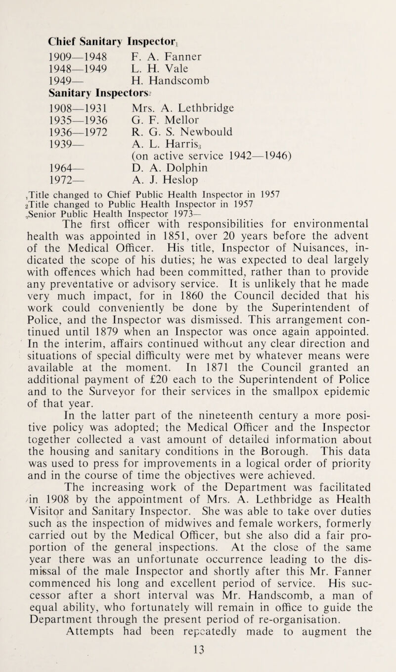 Chief Sanitary Inspector, 1909—1948 F. A. Fanner 1948— 1949 L. H. Vale 1949— H. Flandscomb Sanitary Inspectors^ 1908—1931 1935— 1936 1936— 1972 1939— 1964-— 1972— Mrs. A. Lethbridge G. F. Mellor R. G. S. Newbould A. L. Harris3 (on active service 1942—1946) D. A. Dolphin A. J. Heslop ^itle changed to Chief Public Health Inspector in 1957 2Title changed to Public Health Inspector in 1957 ^Senior Public Health Inspector 1973— The first officer with responsibilities for environmental health was appointed in 1851, over 20 years before the advent of the Medical Officer. His title, Inspector of Nuisances, in¬ dicated the scope of his duties; he was expected to deal largely with offences which had been committed, rather than to provide any preventative or advisory service. It is unlikely that he made very much impact, for in 1860 the Council decided that his work could conveniently be done by the Superintendent of Police, and the Inspector was dismissed. This arrangement con¬ tinued until 1879 when an Inspector was once again appointed. In the interim, affairs continued without any clear direction and situations of special difficulty were met by whatever means were available at the moment. In 1871 the Council granted an additional payment of £20 each to the Superintendent of Police and to the Surveyor for their services in the smallpox epidemic of that year. In the latter part of the nineteenth century a more posi¬ tive policy was adopted; the Medical Officer and the Inspector together collected a vast amount of detailed information about the housing and sanitary conditions in the Borough. This data was used to press for improvements in a logical order of priority and in the course of time the objectives were achieved. The increasing work of the Department was facilitated /in 1908 by the appointment of Mrs. A. Lethbridge as Health Visitor and Sanitary Inspector. She was able to take over duties such as the inspection of midwives and female workers, formerly carried out by the Medical Officer, but she also did a fair pro¬ portion of the general inspections. At the close of the same year there was an unfortunate occurrence leading to the dis¬ missal of the male Inspector and shortly after this Mr. Fanner commenced his long and excellent period of service. His suc¬ cessor after a short interval was Mr. Handscomb, a man of equal ability, who fortunately will remain in office to guide the Department through the present period of re-organisation. Attempts had been repeatedly made to augment the