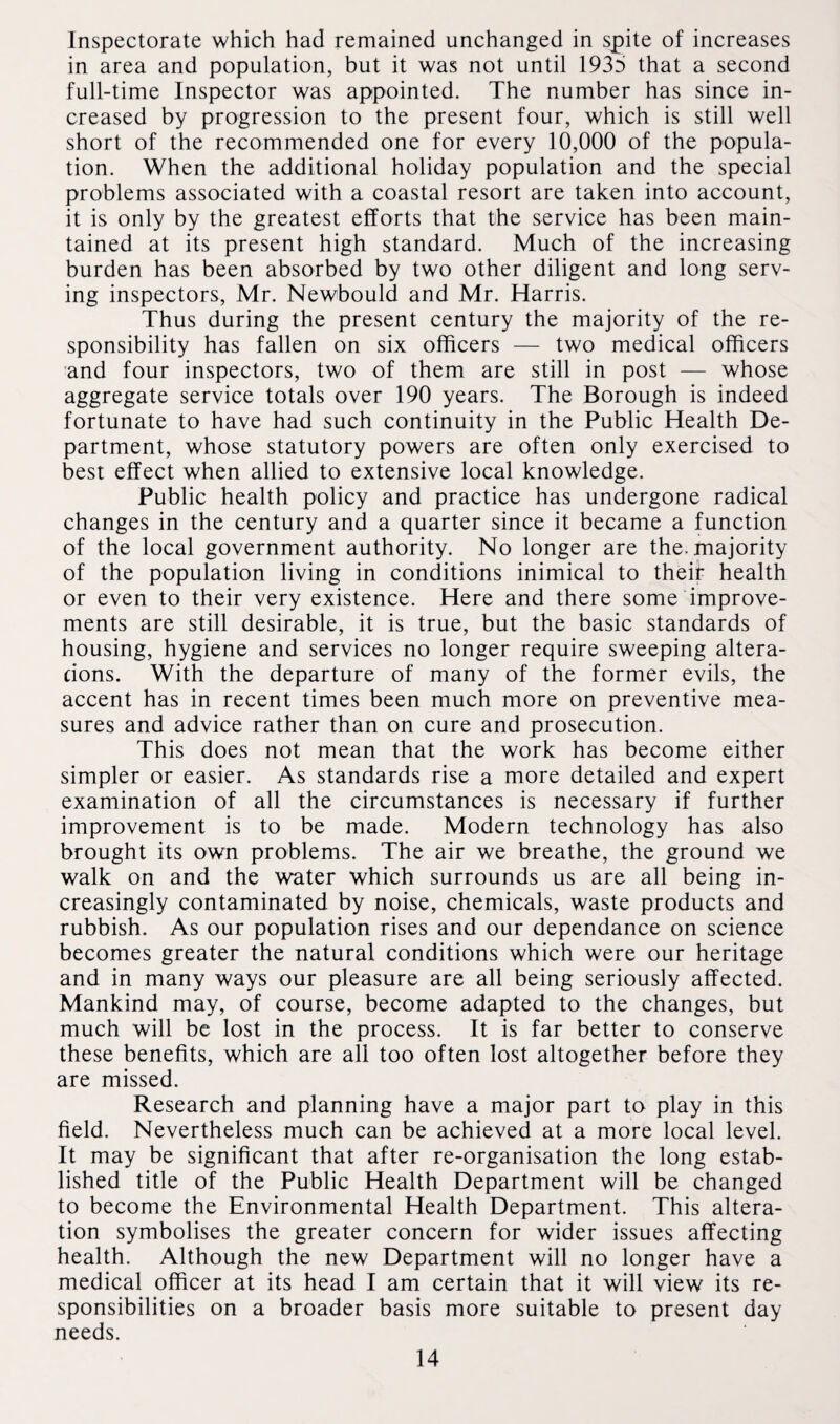 Inspectorate which had remained unchanged in spite of increases in area and population, but it was not until 193b that a second full-time Inspector was appointed. The number has since in¬ creased by progression to the present four, which is still well short of the recommended one for every 10,000 of the popula¬ tion. When the additional holiday population and the special problems associated with a coastal resort are taken into account, it is only by the greatest efforts that the service has been main¬ tained at its present high standard. Much of the increasing burden has been absorbed by two other diligent and long serv¬ ing inspectors, Mr. Newbould and Mr. Harris. Thus during the present century the majority of the re¬ sponsibility has fallen on six officers — two medical officers and four inspectors, two of them are still in post — whose aggregate service totals over 190 years. The Borough is indeed fortunate to have had such continuity in the Public Health De¬ partment, whose statutory powers are often only exercised to best effect when allied to extensive local knowledge. Public health policy and practice has undergone radical changes in the century and a quarter since it became a function of the local government authority. No longer are the. majority of the population living in conditions inimical to their health or even to their very existence. Here and there some improve¬ ments are still desirable, it is true, but the basic standards of housing, hygiene and services no longer require sweeping altera¬ tions. With the departure of many of the former evils, the accent has in recent times been much more on preventive mea¬ sures and advice rather than on cure and prosecution. This does not mean that the work has become either simpler or easier. As standards rise a more detailed and expert examination of all the circumstances is necessary if further improvement is to be made. Modern technology has also brought its own problems. The air we breathe, the ground we walk on and the water which surrounds us are all being in¬ creasingly contaminated by noise, chemicals, waste products and rubbish. As our population rises and our dependance on science becomes greater the natural conditions which were our heritage and in many ways our pleasure are all being seriously affected. Mankind may, of course, become adapted to the changes, but much will be lost in the process. It is far better to conserve these benefits, which are all too often lost altogether before they are missed. Research and planning have a major part to play in this field. Nevertheless much can be achieved at a more local level. It may be significant that after re-organisation the long estab¬ lished title of the Public Health Department will be changed to become the Environmental Health Department. This altera¬ tion symbolises the greater concern for wider issues affecting health. Although the new Department will no longer have a medical officer at its head I am certain that it will view its re¬ sponsibilities on a broader basis more suitable to present day needs.