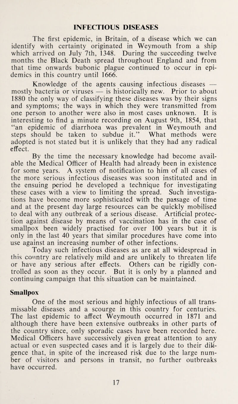 INFECTIOUS DISEASES The first epidemic, in Britain, of a disease which we can identify with certainty originated in Weymouth from a ship which arrived on July 7th, 1348. During the succeeding twelve months the Black Death spread throughout England and from that time onwards bubonic plague continued to occur in epi¬ demics in this country until 1666. Knowledge of the agents causing infectious diseases — mostly bacteria or viruses — is historically new. Prior to about 1880 the only way of classifying these diseases was by their signs and symptoms; the ways in which they were transmitted from one person to another were also in most cases unknown. It is interesting to find a minute recording on August 9th, 1854, that “an epidemic of diarrhoea was prevalent in Weymouth and steps should be taken to subdue it.” What methods were adopted is not stated but it is unlikely that they had any radical effect. By the time the necessary knowledge had become avail¬ able the Medical Officer of Health had already been in existence for some years. A system of notification to him of all cases of the more serious infectious diseases was soon instituted and in the ensuing period he developed a technique for investigating these cases with a view to limiting the spread. Such investiga¬ tions have become more sophisticated with the passage of time and at the present day large resources can be quickly mobilised to deal with any outbreak of a serious disease. Artificial protec¬ tion against disease by means of vaccination has in the case of smallpox been widely practised for over 100 years but it is only in the last 40 years that similar procedures have come into use against an increasing number of other infections. Today such infectious diseases as are at all widespread in this country are relatively mild and are unlikely to threaten life or have any serious after effects. Others can be rigidly con¬ trolled as soon as they occur. But it is only by a planned and continuing campaign that this situation can be maintained. Smallpox One of the most serious and highly infectious of all trans- missable diseases and a scourge in this country for centuries. The last epidemic to affect Weymouth occurred in 1871 and although there have been extensive outbreaks in other parts of the country since, only sporadic cases have been recorded here. Medical Officers have successively given great attention to any actual or even suspected cases and it is largely due to their dili¬ gence that, in spite of the increased risk due to the large num¬ ber of visitors and persons in transit, no further outbreaks have occurred.