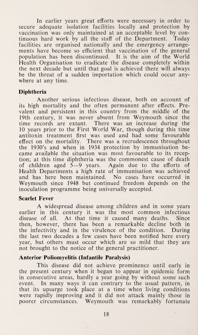 In earlier years great efforts were necessary in order to secure adequate isolation facilities locally and protection by vaccination was only maintained at an acceptable level by con¬ tinuous hard work by all the staff of the Department. Today facilities are organised nationally and the emergency arrange¬ ments have become so efficient that vaccination of the general population has been discontinued. It is the aim of the World Health Organisation to eradicate the disease completely within the next decade but until that goal is achieved there will always be the threat of a sudden importation which could occur any¬ where at any time. Diphtheria Another serious infectious disease, both on account of its high mortality and the often permanent after effects. Pre¬ valent and persistent in this country from the middle of the 19th century, it was never absent from Weymouth since the time records are extant. There was an increase during the 10 years prior to the First World War, though during this time antitoxin treatment first was used and had some favourable effect on the mortality. There was a recrudescence throughout the 1930’s and when in 1934 protection by immunisation be¬ came available the situation was most favourable to its recep¬ tion; at this time diphtheria was the commonest cause of death of children aged 5—9 years. Again due to the efforts of Health Departments a high rate of immunisation was achieved and has here been maintained. No cases have occurred in Weymouth since 1948 but continued freedom depends on the inoculation programme being universally accepted. Scarlet Fever A widespread disease among children and in some years earlier in this century it was the most common infectious disease of all. At that time it caused many deaths. -Since then, however, there has been a remarkable decline both in the infectivity and in the virulence of the condition. During the last two decades a few cases have been notified here every year, but others must occur which are so mild that they are not brought to the notice of the general practitioner. Anterior Poliomyelitis (Infantile Paralysis) This disease did not achieve prominence until early in the present century when it began to appear in epidemic form in consecutive areas, hardly a year going by without some such event. In many ways it can contrary to the usual pattern, in that its upsurge took place at a time when living conditions were rapidly improving and it did not attack mainly those in poorer circumstances. Weymouth was remarkably fortunate