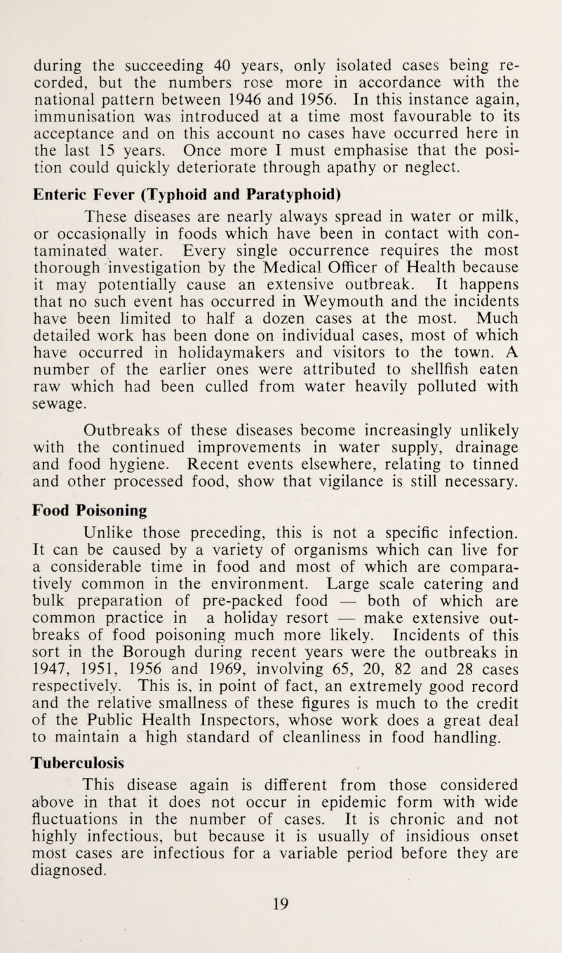 during the succeeding 40 years, only isolated cases being re¬ corded, but the numbers rose more in accordance with the national pattern between 1946 and 1956. In this instance again, immunisation was introduced at a time most favourable to its acceptance and on this account no cases have occurred here in the last 15 years. Once more I must emphasise that the posi¬ tion could quickly deteriorate through apathy or neglect. Enteric Fever (Typhoid and Paratyphoid) These diseases are nearly always spread in water or milk, or occasionally in foods which have been in contact with con¬ taminated water. Every single occurrence requires the most thorough investigation by the Medical Officer of Health because it may potentially cause an extensive outbreak. It happens that no such event has occurred in Weymouth and the incidents have been limited to half a dozen cases at the most. Much detailed work has been done on individual cases, most of which have occurred in holidaymakers and visitors to the town. A number of the earlier ones were attributed to shellfish eaten raw which had been culled from water heavily polluted with sewage. Outbreaks of these diseases become increasingly unlikely with the continued improvements in water supply, drainage and food hygiene. Recent events elsewhere, relating to tinned and other processed food, show that vigilance is still necessary. Food Poisoning Unlike those preceding, this is not a specific infection. It can be caused by a variety of organisms which can live for a considerable time in food and most of which are compara¬ tively common in the environment. Large scale catering and bulk preparation of pre-packed food — both of which are common practice in a holiday resort — make extensive out¬ breaks of food poisoning much more likely. Incidents of this sort in the Borough during recent years were the outbreaks in 1947, 1951, 1956 and 1969, involving 65, 20, 82 and 28 cases respectively. This is, in point of fact, an extremely good record and the relative smallness of these figures is much to the credit of the Public Health Inspectors, whose work does a great deal to maintain a high standard of cleanliness in food handling. Tuberculosis This disease again is different from those considered above in that it does not occur in epidemic form with wide fluctuations in the number of cases. It is chronic and not highly infectious, but because it is usually of insidious onset most cases are infectious for a variable period before they are diagnosed.