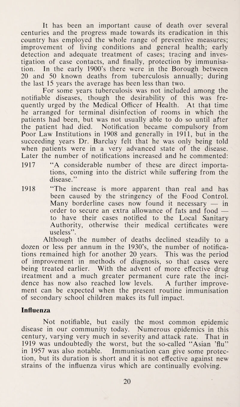 It has been an important cause of death over several centuries and the progress made towards its eradication in this country has employed the whole range of preventive measures; improvement of living conditions and general health; early detection and adequate treatment of cases; tracing and inves¬ tigation of case contacts, and finally, protection by immunisa¬ tion. In the early 1900’s there were in the Borough between 20 and 50 known deaths from tuberculosis annually; during the last 15 years the average has been less than two. For some years tuberculosis was not included among the notifiable diseases, though the desirability of this was fre¬ quently urged by the Medical Officer of Health. At that time he arranged for terminal disinfection of rooms in which the patients had been, but was not usually able to do so until after the patient had died. Notification became compulsory from Poor Law Institutions in 1908 and generally in 1911, but in the succeeding years Dr. Barclay felt that he was only being told when patients were in a very advanced state of the disease. Later the number of notifications increased and he commented: “A considerable number of these are direct importa¬ tions, coming into the district while suffering from the disease.” “The increase is more apparent than real and has been caused by the stringency of the Food Control. Many borderline cases now found it necessary — in order to secure an extra allowance of fats and food — to have their cases notified to the Local Sanitary Authority, otherwise their medical certificates were useless”. Although the number of deaths declined steadily to a dozen or less per annum in the 1930’s, the number of notifica¬ tions remained high for another 20 years. This was the period of improvement in methods of diagnosis, so that cases were being treated earlier. With the advent of more effective drug treatment and a much greater permanent cure rate the inci¬ dence has now also reached low levels. A further improve¬ ment can be expected when the present routine immunisation of secondary school children makes its full impact. Influenza Not notifiable, but easily the most common epidemic disease in our community today. Numerous epidemics in this century, varying very much in severity and attack rate. That in 1919 was undoubtedly the worst, but the so-called “Asian ’flu” in 1957 was also notable. Immunisation can give some protec¬ tion, but its duration is short and it is not effective against new strains of the influenza virus which are continually evolving. 1917 1918