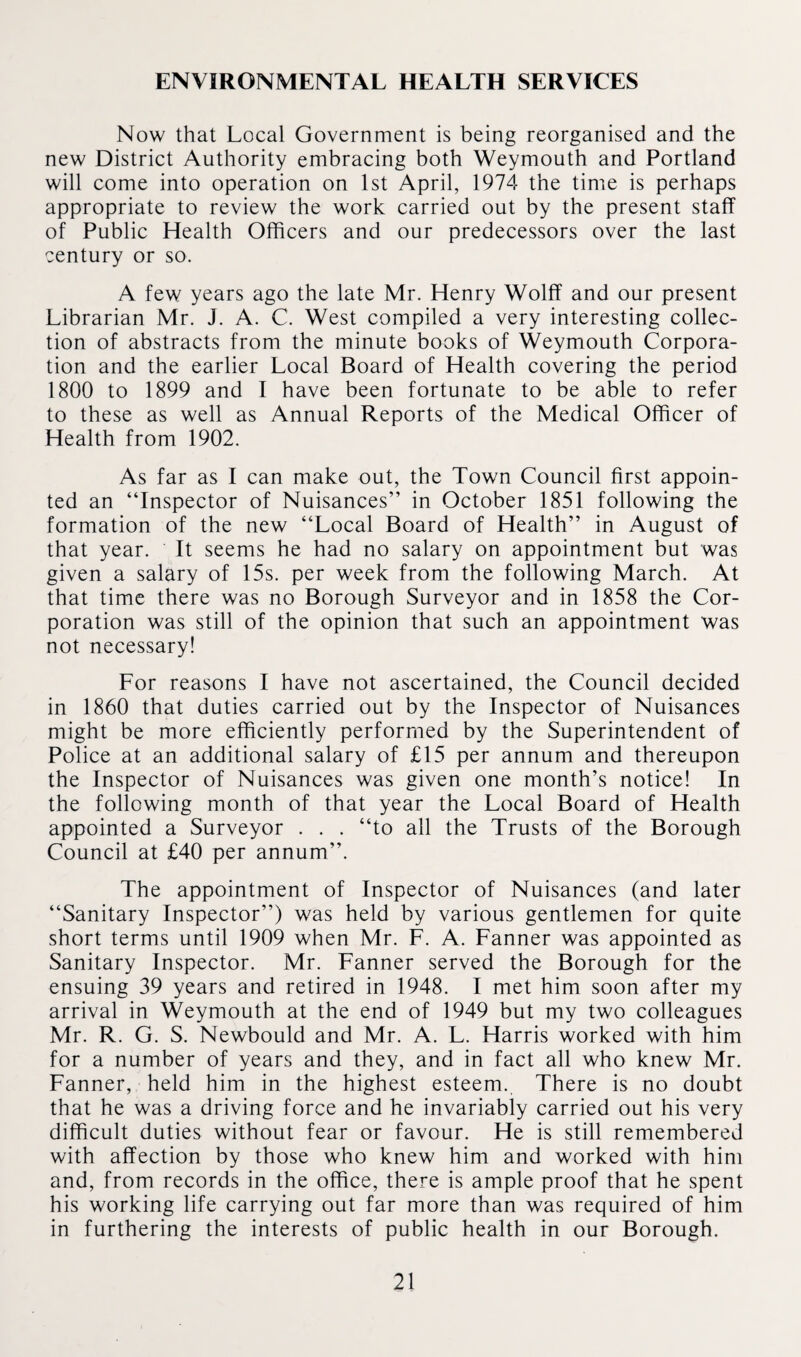 ENVIRONMENTAL HEALTH SERVICES Now that Local Government is being reorganised and the new District Authority embracing both Weymouth and Portland will come into operation on 1st April, 1974 the time is perhaps appropriate to review the work carried out by the present staff of Public Health Officers and our predecessors over the last century or so. A few years ago the late Mr. Henry Wolff and our present Librarian Mr. J. A. C. West compiled a very interesting collec¬ tion of abstracts from the minute books of Weymouth Corpora¬ tion and the earlier Local Board of Health covering the period 1800 to 1899 and I have been fortunate to be able to refer to these as well as Annual Reports of the Medical Officer of Health from 1902. As far as I can make out, the Town Council first appoin¬ ted an “Inspector of Nuisances” in October 1851 following the formation of the new “Local Board of Health” in August of that year. It seems he had no salary on appointment but was given a salary of 15s. per week from the following March. At that time there was no Borough Surveyor and in 1858 the Cor¬ poration was still of the opinion that such an appointment was not necessary! For reasons I have not ascertained, the Council decided in 1860 that duties carried out by the Inspector of Nuisances might be more efficiently performed by the Superintendent of Police at an additional salary of £15 per annum and thereupon the Inspector of Nuisances was given one month’s notice! In the following month of that year the Local Board of Health appointed a Surveyor . . . “to all the Trusts of the Borough Council at £40 per annum”. The appointment of Inspector of Nuisances (and later “Sanitary Inspector”) was held by various gentlemen for quite short terms until 1909 when Mr. F. A. Fanner was appointed as Sanitary Inspector. Mr. Fanner served the Borough for the ensuing 39 years and retired in 1948. I met him soon after my arrival in Weymouth at the end of 1949 but my two colleagues Mr. R. G. S. Newbould and Mr. A. L. Harris worked with him for a number of years and they, and in fact all who knew Mr. Fanner, held him in the highest esteem. There is no doubt that he was a driving force and he invariably carried out his very difficult duties without fear or favour. He is still remembered with affection by those who knew him and worked with him and, from records in the office, there is ample proof that he spent his working life carrying out far more than was required of him in furthering the interests of public health in our Borough.