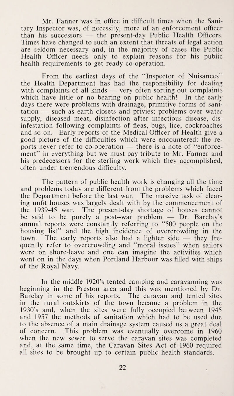 Mr. Fanner was in office in difficult times when the Sani¬ tary Inspector was, of necessity, more of an enforcement officer than his successors — the present-day Public Health Officers. Times have changed to such an extent that threats of legal action are seldom necessary and, in the majority of cases the Public Health Officer needs only to explain reasons for his public health requirements to get ready co-operation. From the earliest days of the “Inspector of Nuisances’' the Health Department has had the responsibility for dealing with complaints of all kinds — very often sorting out complaints which have little or no bearing on public health! In the early days there were problems with drainage, primitive forms of sani¬ tation — such as earth closets and privies; problems over water supply, diseased meat, disinfection after infectious disease, dis¬ infestation following complaints of fleas, bugs, lice, cockroaches and so on. Early reports of the Medical Officer of Health give a good picture of the difficulties which were encountered: the re¬ ports never refer to co-operation — there is a note of “enforce¬ ment” in everything but we must pay tribute to Mr. Fanner and his predecessors for the sterling work which they accomplished, often under tremendous difficulty. The pattern of public health work is changing all the time and problems today are different from the problems which faced the Department before the last war. The massive task of clear¬ ing unfit houses was largely dealt with by the commencement of the 1939-45 war. The present-day shortage of houses cannot be said to be purely a post-war problem — Dr. Barclay’s annual reports were constantly referring to “500 people on the housing list” and the high incidence of overcrowding in the town. The early reports also had a lighter side — they fre¬ quently refer to overcrowding and “moral issues” when sailors were on shore-leave and one can imagine the activities which went on in the days when Portland Harbour was filled with ships of the Royal Navy. In the middle 1920’s tented camping and caravanning was beginning in the Preston area and this was mentioned by Dr. Barclay in some of his reports. The caravan and tented site> in the rural outskirts of the town became a problem in the 1930’s and, when the sites were fully occupied between 1945 and 1957 the methods of sanitation which had to be used due to the absence of a main drainage system caused us a great deal of concern. This problem was eventually overcome in I960 when the new sewer to serve the caravan sites was completed and, at the same time, the Caravan Sites Act of 1960 required all sites to be brought up to certain public health standards.