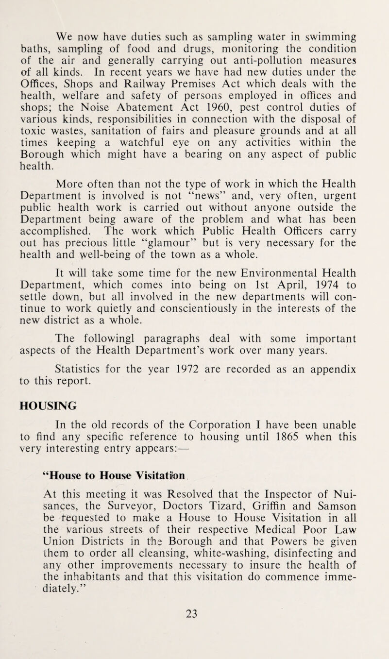 We now have duties such as sampling water in swimming baths, sampling of food and drugs, monitoring the condition of the air and generally carrying out anti-pollution measures of all kinds. In recent years we have had new duties under the Offices, Shops and Railway Premises Act which deals with the health, welfare and safety of persons employed in offices and shops; the Noise Abatement Act 1960, pest control duties of various kinds, responsibilities in connection with the disposal of toxic wastes, sanitation of fairs and pleasure grounds and at all times keeping a watchful eye on any activities within the Borough which might have a bearing on any aspect of public health. More often than not the type of work in which the Health Department is involved is not “news” and, very often, urgent public health work is carried out without anyone outside the Department being aware of the problem and what has been accomplished. The work which Public Health Officers carry out has precious little “glamour” but is very necessary for the health and well-being of the town as a whole. It will take some time for the new Environmental Health Department, which comes into being on 1st April, 1974 to settle down, but all involved in the new departments will con¬ tinue to work quietly and conscientiously in the interests of the new district as a whole. The followingl paragraphs deal with some important aspects of the Health Department’s work over many years. Statistics for the year 1972 are recorded as an appendix to this report. HOUSING In the old records of the Corporation I have been unable to find any specific reference to housing until 1865 when this very interesting entry appears:— “House to House Visitation At this meeting it was Resolved that the Inspector of Nui¬ sances, the Surveyor, Doctors Tizard, Griffin and Samson be requested to make a House to House Visitation in all the various streets of their respective Medical Poor Law Union Districts in the Borough and that Powers be given them to order all cleansing, white-washing, disinfecting and any other improvements necessary to insure the health of the inhabitants and that this visitation do commence imme¬ diately.”