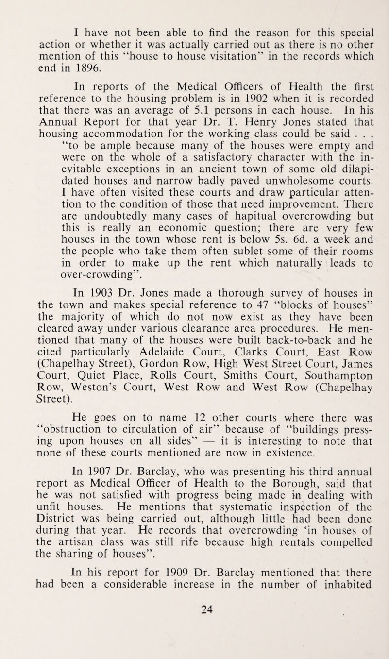 I have not been able to find the reason for this special action or whether it was actually carried out as there is no other mention of this “house to house visitation” in the records which end in 1896. In reports of the Medical Officers of Health the first reference to the housing problem is in 1902 when it is recorded that there was an average of 5.1 persons in each house. In his Annual Report for that year Dr. T. Henry Jones stated that housing accommodation for the working class could be said . . . “to be ample because many of the houses were empty and were on the whole of a satisfactory character with the in¬ evitable exceptions in an ancient town of some old dilapi¬ dated houses and narrow badly paved unwholesome courts. I have often visited these courts and draw particular atten¬ tion to the condition of those that need improvement. There are undoubtedly many cases of hapitual overcrowding but this is really an economic question; there are very few houses in the town whose rent is below 5s. 6d. a week and the people who take them often sublet some of their rooms in order to make up the rent which naturally leads to over-crowding”. In 1903 Dr. Jones made a thorough survey of houses in the town and makes special reference to 47 “blocks of houses” the majority of which do not now exist as they have been cleared away under various clearance area procedures. He men¬ tioned that many of the houses were built back-to-back and he cited particularly Adelaide Court, Clarks Court, East Row (Chapelhay Street), Gordon Row, High West Street Court, James Court, Quiet Place, Rolls Court, Smiths Court, Southampton Row, Weston’s Court, West Row and West Row (Chapelhay Street). He goes on to name 12 other courts where there was “obstruction to circulation of air” because of “buildings press¬ ing upon houses on all sides” — it is interesting to note that none of these courts mentioned are now in existence. In 1907 Dr. Barclay, who was presenting his third annual report as Medical Officer of Health to the Borough, said that he was not satisfied with progress being made in dealing with unfit houses. He mentions that systematic inspection of the District was being carried out, although little had been done during that year. He records that overcrowding ‘in houses of the artisan class was still rife because high rentals compelled the sharing of houses”. In his report for 1909 Dr. Barclay mentioned that there had been a considerable increase in the number of inhabited