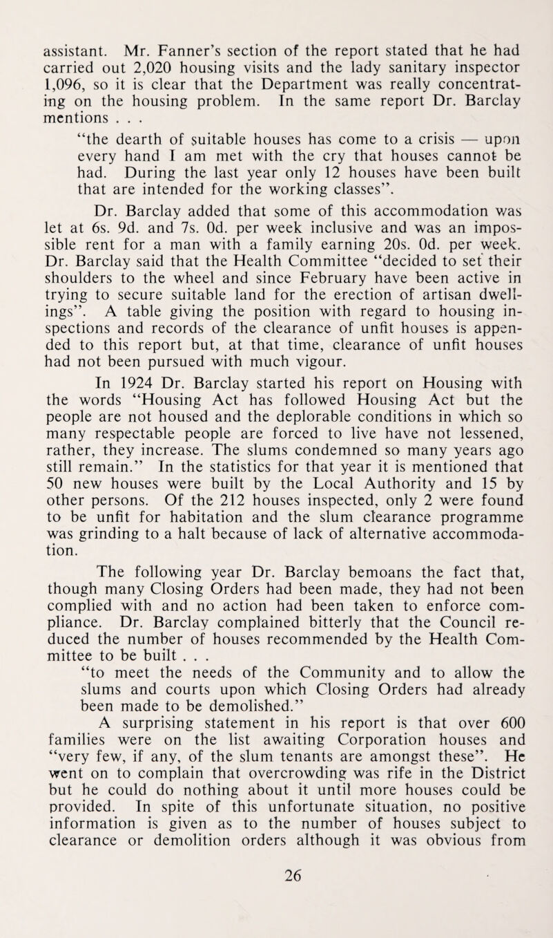 assistant. Mr. Fanner’s section of the report stated that he had carried out 2,020 housing visits and the lady sanitary inspector 1,096, so it is clear that the Department was really concentrat¬ ing on the housing problem. In the same report Dr. Barclay mentions . . . “the dearth of suitable houses has come to a crisis — upon every hand I am met with the cry that houses cannot be had. During the last year only 12 houses have been built that are intended for the working classes”. Dr. Barclay added that some of this accommodation v/as let at 6s. 9d. and 7s. Od. per week inclusive and was an impos¬ sible rent for a man with a family earning 20s. Od. per week. Dr. Barclay said that the Health Committee “decided to set their shoulders to the wheel and since February have been active in trying to secure suitable land for the erection of artisan dwell¬ ings”. A table giving the position with regard to housing in¬ spections and records of the clearance of unfit houses is appen¬ ded to this report but, at that time, clearance of unfit houses had not been pursued with much vigour. In 1924 Dr. Barclay started his report on Housing with the words “Housing Act has followed Housing Act but the people are not housed and the deplorable conditions in which so many respectable people are forced to live have not lessened, rather, they increase. The slums condemned so many years ago still remain.” In the statistics for that year it is mentioned that 50 new houses were built by the Local Authority and 15 by other persons. Of the 212 houses inspected, only 2 were found to be unfit for habitation and the slum clearance programme was grinding to a halt because of lack of alternative accommoda¬ tion. The following year Dr. Barclay bemoans the fact that, though many Closing Orders had been made, they had not been complied with and no action had been taken to enforce com¬ pliance. Dr. Barclay complained bitterly that the Council re¬ duced the number of houses recommended by the Health Com¬ mittee to be built . . . “to meet the needs of the Community and to allow the slums and courts upon which Closing Orders had already been made to be demolished.” A surprising statement in his report is that over 600 families were on the list awaiting Corporation houses and “very few, if any, of the slum tenants are amongst these”. He went on to complain that overcrowding was rife in the District but he could do nothing about it until more houses could be provided. In spite of this unfortunate situation, no positive information is given as to the number of houses subject to clearance or demolition orders although it was obvious from