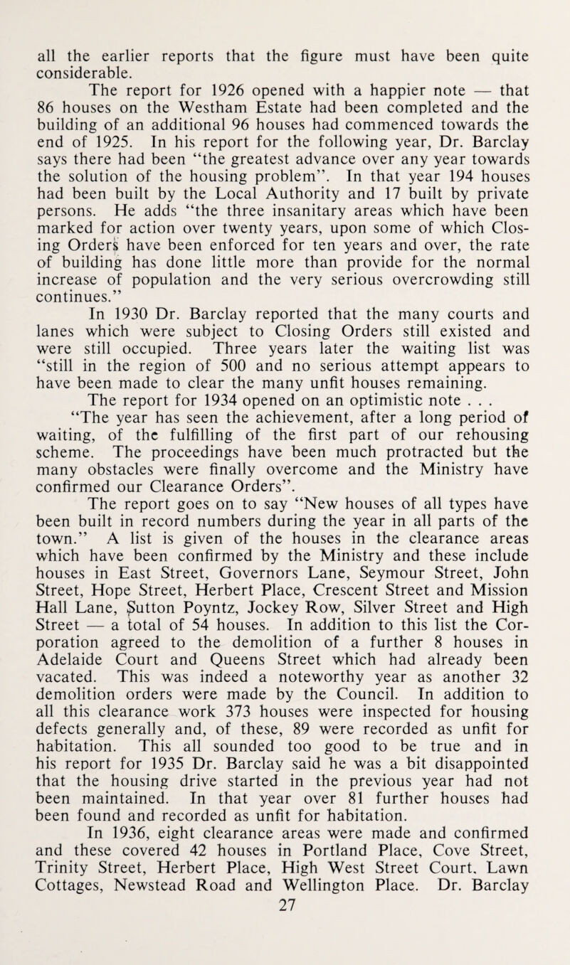 all the earlier reports that the figure must have been quite considerable. The report for 1926 opened with a happier note — that 86 houses on the Westham Estate had been completed and the building of an additional 96 houses had commenced towards the end of 1925. In his report for the following year, Dr. Barclay says there had been “the greatest advance over any year towards the solution of the housing problem”. In that year 194 houses had been built by the Local Authority and 17 built by private persons. He adds “the three insanitary areas which have been marked for action over twenty years, upon some of which Clos¬ ing Orders have been enforced for ten years and over, the rate of building has done little more than provide for the normal increase of population and the very serious overcrowding still continues.” In 1930 Dr. Barclay reported that the many courts and lanes which were subject to Closing Orders still existed and were still occupied. Three years later the waiting list was “still in the region of 500 and no serious attempt appears to have been made to clear the many unfit houses remaining. The report for 1934 opened on an optimistic note . . . “The year has seen the achievement, after a long period of waiting, of the fulfilling of the first part of our rehousing scheme. The proceedings have been much protracted but the many obstacles were finally overcome and the Ministry have confirmed our Clearance Orders”. The report goes on to say “New houses of all types have been built in record numbers during the year in all parts of the town.” A list is given of the houses in the clearance areas which have been confirmed by the Ministry and these include houses in East Street, Governors Lane, Seymour Street, John Street, Hope Street, Herbert Place, Crescent Street and Mission Hall Lane, button Poyntz, Jockey Row, Silver Street and High Street — a total of 54 houses. In addition to this list the Cor¬ poration agreed to the demolition of a further 8 houses in Adelaide Court and Queens Street which had already been vacated. This was indeed a noteworthy year as another 32 demolition orders were made by the Council. In addition to all this clearance work 373 houses were inspected for housing defects generally and, of these, 89 were recorded as unfit for habitation. This all sounded too good to be true and in his report for 1935 Dr. Barclay said he was a bit disappointed that the housing drive started in the previous year had not been maintained. In that year over 81 further houses had been found and recorded as unfit for habitation. In 1936, eight clearance areas were made and confirmed and these covered 42 houses in Portland Place, Cove Street, Trinity Street, Herbert Place, High West Street Court, Lawn Cottages, Newstead Road and Wellington Place. Dr. Barclay