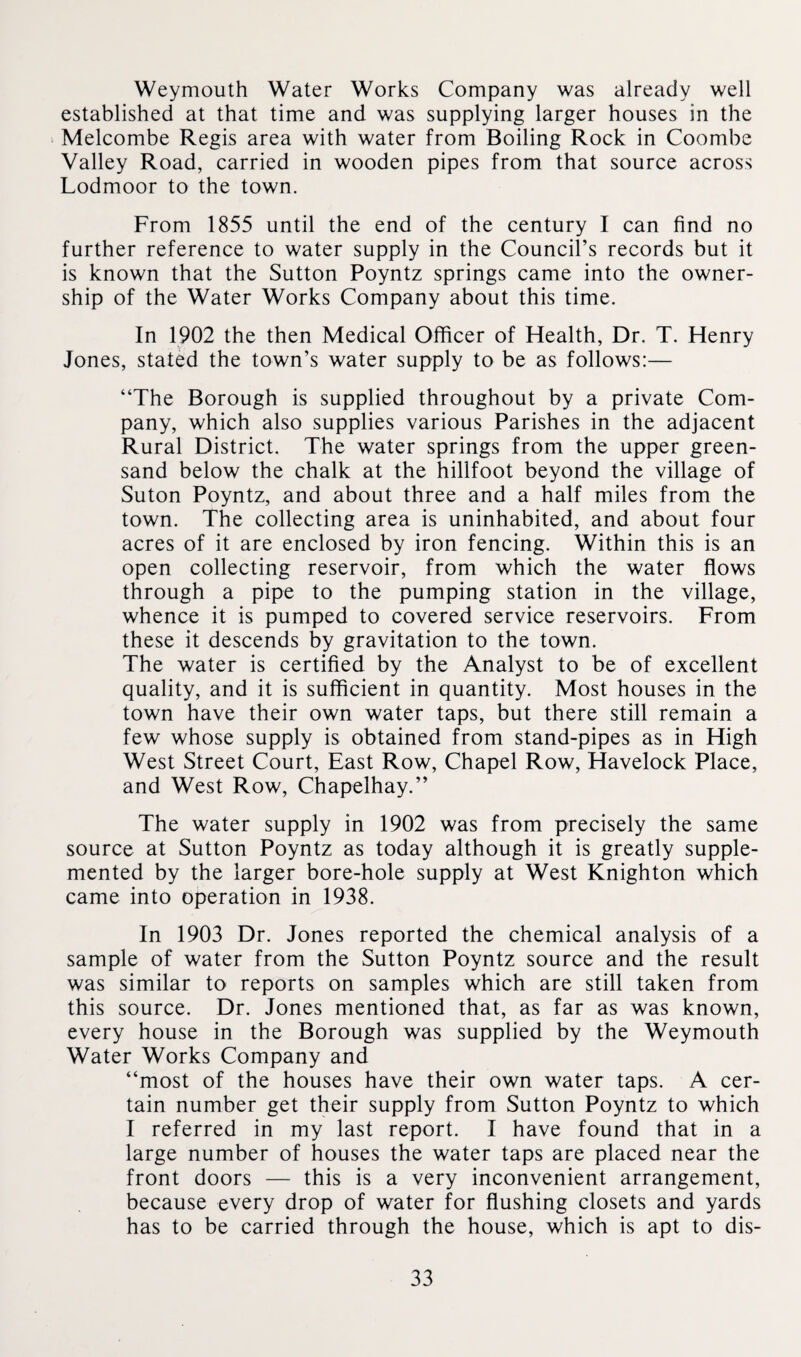 Weymouth Water Works Company was already well established at that time and was supplying larger houses in the Melcombe Regis area with water from Boiling Rock in Coombe Valley Road, carried in wooden pipes from that source across Lodmoor to the town. From 1855 until the end of the century I can find no further reference to water supply in the Council’s records but it is known that the Sutton Poyntz springs came into the owner¬ ship of the Water Works Company about this time. In 1902 the then Medical Officer of Health, Dr. T. Henry Jones, stated the town’s water supply to be as follows:— “The Borough is supplied throughout by a private Com¬ pany, which also supplies various Parishes in the adjacent Rural District. The water springs from the upper green¬ sand below the chalk at the hillfoot beyond the village of Suton Poyntz, and about three and a half miles from the town. The collecting area is uninhabited, and about four acres of it are enclosed by iron fencing. Within this is an open collecting reservoir, from which the water flows through a pipe to the pumping station in the village, whence it is pumped to covered service reservoirs. From these it descends by gravitation to the town. The water is certified by the Analyst to be of excellent quality, and it is sufficient in quantity. Most houses in the town have their own water taps, but there still remain a few whose supply is obtained from stand-pipes as in High West Street Court, East Row, Chapel Row, Havelock Place, and West Row, Chapelhay.” The water supply in 1902 was from precisely the same source at Sutton Poyntz as today although it is greatly supple¬ mented by the larger bore-hole supply at West Knighton which came into operation in 1938. In 1903 Dr. Jones reported the chemical analysis of a sample of water from the Sutton Poyntz source and the result was similar to reports on samples which are still taken from this source. Dr. Jones mentioned that, as far as was known, every house in the Borough was supplied by the Weymouth Water Works Company and “most of the houses have their own water taps. A cer¬ tain number get their supply from Sutton Poyntz to which I referred in my last report. I have found that in a large number of houses the water taps are placed near the front doors — this is a very inconvenient arrangement, because every drop of water for flushing closets and yards has to be carried through the house, which is apt to dis-