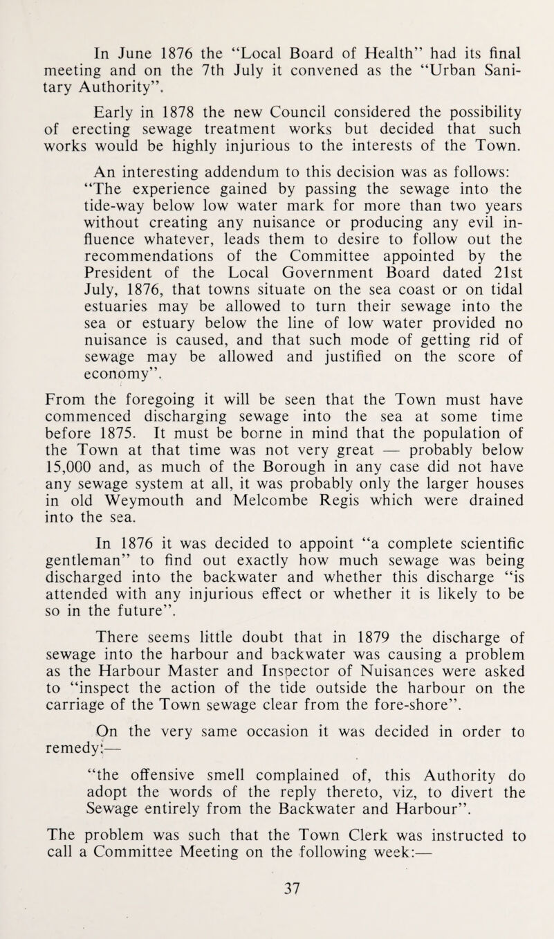 In June 1876 the “Local Board of Health” had its final meeting and on the 7th July it convened as the “Urban Sani¬ tary Authority”. Early in 1878 the new Council considered the possibility of erecting sewage treatment works but decided that such works would be highly injurious to the interests of the Town. An interesting addendum to this decision was as follows: “The experience gained by passing the sewage into the tide-way below low water mark for more than two years without creating any nuisance or producing any evil in¬ fluence whatever, leads them to desire to follow out the recommendations of the Committee appointed by the President of the Local Government Board dated 21st July, 1876, that towns situate on the sea coast or on tidal estuaries may be allowed to turn their sewage into the sea or estuary below the line of low water provided no nuisance is caused, and that such mode of getting rid of sewage may be allowed and justified on the score of economy”. From the foregoing it will be seen that the Town must have commenced discharging sewage into the sea at some time before 1875. It must be borne in mind that the population of the Town at that time was not very great — probably below 15,000 and, as much of the Borough in any case did not have any sewage system at all, it was probably only the larger houses in old Weymouth and Melcombe Regis which were drained into the sea. In 1876 it was decided to appoint “a complete scientific gentleman” to find out exactly how much sewage was being discharged into the backwater and whether this discharge “is attended with any injurious effect or whether it is likely to be so in the future”. There seems little doubt that in 1879 the discharge of sewage into the harbour and backwater was causing a problem as the Harbour Master and Inspector of Nuisances were asked to “inspect the action of the tide outside the harbour on the carriage of the Town sewage clear from the fore-shore”. On the very same occasion it was decided in order to remedy:— “the offensive smell complained of, this Authority do adopt the words of the reply thereto, viz, to divert the Sewage entirely from the Backwater and Harbour”. The problem was such that the Town Clerk was instructed to call a Committee Meeting on the following week:—