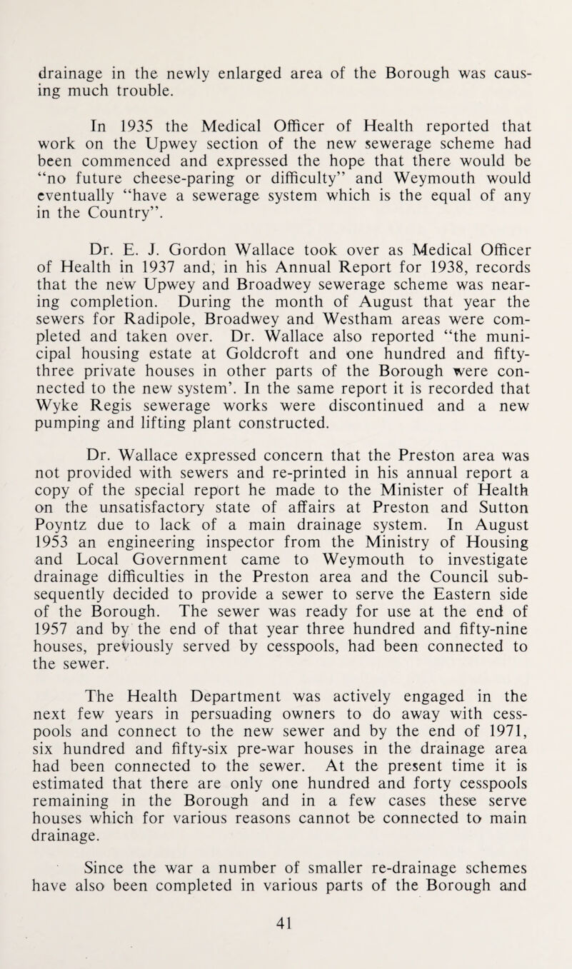 drainage in the newly enlarged area of the Borough was caus¬ ing much trouble. In 1935 the Medical Officer of Health reported that work on the Upwey section of the new sewerage scheme had been commenced and expressed the hope that there would be “no future cheese-paring or difficulty” and Weymouth would eventually “have a sewerage system which is the equal of any in the Country”. Dr. E. J. Gordon Wallace took over as Medical Officer of Health in 1937 and, in his Annual Report for 1938, records that the new Upwey and Broadwey sewerage scheme was near¬ ing completion. During the month of August that year the sewers for Radipole, Broadwey and Westham areas were com¬ pleted and taken over. Dr. Wallace also reported “the muni¬ cipal housing estate at Goldcroft and one hundred and fifty- three private houses in other parts of the Borough were con¬ nected to the new system’. In the same report it is recorded that Wyke Regis sewerage works were discontinued and a new pumping and lifting plant constructed. Dr. Wallace expressed concern that the Preston area was not provided with sewers and re-printed in his annual report a copy of the special report he made to the Minister of Health on the unsatisfactory state of affairs at Preston and Sutton Poyntz due to lack of a main drainage system. In August 1953 an engineering inspector from the Ministry of Housing and Local Government came to Weymouth to investigate drainage difficulties in the Preston area and the Council sub¬ sequently decided to provide a sewer to serve the Eastern side of the Borough. The sewer was ready for use at the end of 1957 and by the end of that year three hundred and fifty-nine houses, previously served by cesspools, had been connected to the sewer. The Health Department was actively engaged in the next few years in persuading owners to do away with cess¬ pools and connect to the new sewer and by the end of 1971, six hundred and fifty-six pre-war houses in the drainage area had been connected to the sewer. At the present time it is estimated that there are only one hundred and forty cesspools remaining in the Borough and in a few cases these serve houses which for various reasons cannot be connected to main drainage. Since the war a number of smaller re-drainage schemes have also been completed in various parts of the Borough and