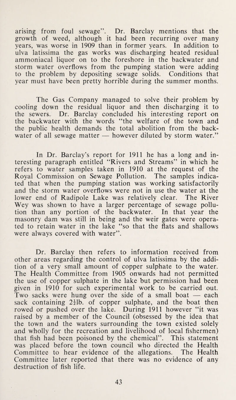 arising from foul sewage”. Dr. Barclay mentions that the growth of weed, although it had been recurring over many years, was worse in 1909 than in former years. In addition to ulva latissima the gas works was discharging heated residual ammoniacal liquor on to the foreshore in the backwater and storm water overflows from the pumping station were adding to the problem by depositing sewage solids. Conditions that year must have been pretty horrible during the summer months. The Gas Company managed to solve their problem by cooling down the residual liquor and then discharging it to the sewers. Dr. Barclay concluded his interesting report on the backwater with the words “the welfare of the town and the public health demands the total abolition from the back¬ water of all sewage matter — however diluted by storm water.” In Dr. Barclay’s report for 1911 he has a long and in¬ teresting paragraph entitled “Rivers and Streams” in which he refers to water samples taken in 1910 at the request of the Royal Commission on Sewage Pollution. The samples indica¬ ted that when the pumping station was working satisfactorily and the storm water overflows were not in use the water at the lower end of Radipole Lake was relatively clear. The River Wey was shown to have a larger percentage of sewage pollu¬ tion than any portion of the backwater. In that year the masonry dam was still in being and the weir gates were opera¬ ted to retain water in the lake “so that the flats and shallows were always covered with water”. Dr. Barclay then refers to information received from other areas regarding the control of ulva latissima by the addi¬ tion of a very small amount of copper sulphate to the water. The Health Committee from 1905 onwards had not permitted the use of copper sulphate in the lake but permission had been given in 1910 for such experimental work to be carried out. Two sacks were hung over the side of a small boat — each sack containing 2ilb. of copper sulphate, and the boat then rowed or pushed over the lake. During 1911 however “it was raised by a member of the Council (obsessed by the idea that the town and the waters surrounding the town existed solely and wholly for the recreation and livelihood of local fishermen) that fish had been poisoned by the chemical”. This statement was placed before the town council who directed the Health Committee to hear evidence of the allegations. The Health Committee later reported that there was no evidence of any destruction of fish life.