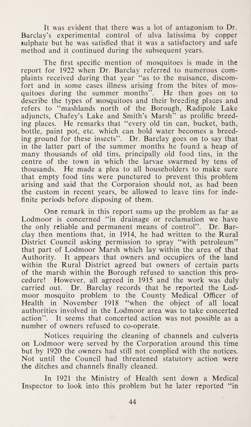 It was evident that there was a lot of antagonism to Dr. Barclay’s experimental control of ulva latissima by copper sulphate but he was satisfied that it was a satisfactory and safe method and it continued during the subsequent years. The first specific mention of mosquitoes is made in the report for 1922 when Dr. Barclay referred to numerous com¬ plaints received during that year “as to the nuisance, discom¬ fort and in some cases illness arising from the bites of mos¬ quitoes during the summer months”. He then goes on to describe the types of mosquitoes and their breeding places and refers to “mashlands north of the Borough, Radipole Lake adjuncts, Chafey’s Lake and Smith’s Marsh” as prolific breed¬ ing places. He remarks that “every old tin can, bucket, bath, bottle, paint pot, etc. which can hold water becomes a breed¬ ing ground for these insects”. Dr. Barclay goes on to say that in the latter part of the summer months he found a heap of many thousands of old tins, principally old food tins, in the centre of the town in which the larvae swarmed by tens of thousands. He made a plea to all householders to make sure that empty food tins were punctured to prevent this problem arising and said that the Corporaion should not, as had been the custom in recent years, be allowed to leave tins for inde¬ finite periods before disposing of them. One remark in this report sums up the problem as far as Lodmoor is concerned “in drainage or reclamation we have the only reliable and permanent means of control”. Dr. Bar¬ clay then mentions that, in 1914, he had written to the Rural District Council asking permission to spray “with petroleum” that part of Lodmoor Marsh which lay within the area of that Authority. It appears that owners and occupiers of the land within the Rural District agreed but owners of certain parts of the marsh within the Borough refused to sanction this pro¬ cedure! However, all agreed in 1915 and the work was duly carried out. Dr. Barclay records that he reported the Lod¬ moor mosquito problem to the County Medical Officer of Health in November 1918 “when the object of all local authorities involved in the Lodmoor area was to take concerted action”. It seems that concerted action was not possible as a number of owners refused to co-operate. Notices requiring the cleaning of channels and culverts on Lodmoor were served by the Corporation around this time but by 1920 the owners had still not complied with the notices. Not until the Council had threatened statutory action were the ditches and channels finally cleaned. In 1921 the Ministry of Health sent down a Medical Inspector to look into this problem but he later reported “in