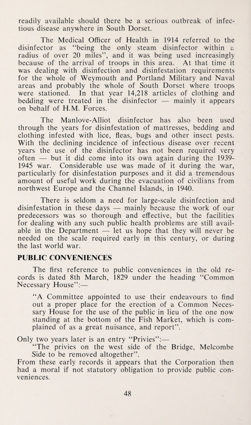 readily available should there be a serious outbreak of infec¬ tious disease anywhere in South Dorset. The Medical Officer of Health in 1914 referred to the disinfector as “being the only steam disinfector within a radius of over 20 miles”, and it was being used increasingly because of the arrival of troops in this area. At that time it was dealing with disinfection and disinfestation requirements for the whole of Weymouth and Portland Military and Naval areas and probably the whole of South Dorset where troops were stationed. In that year 14,218 articles of clothing and bedding were treated in the disinfector — mainly it appears on behalf of H.M. Forces. The Manlove-Alliot disinfector has also been used through the years for disinfestation of mattresses, bedding and clothing infested with lice, fleas, bugs and other insect pests. With the declining incidence of infectious disease over recent years the use of the disinfector has not been required very often — but it did come into its own again during the 1939- 1945 war. Considerable use was made of it during the war, particularly for disinfestation purposes and it did a tremendous amount of useful work during the evacuation of civilians from northwest Europe and the Channel Islands, in 1940. There is seldom a need for large-scale disinfection and disinfestation in these days — mainly because the work of our predecessors was so thorough and effective, but the facilities for dealing with any such public health problems are still avail¬ able in the Department — let us hope that they will never be needed on the scale required early in this century, or during the last world war. PUBLIC CONVENIENCES The first reference to public conveniences in the old re¬ cords is dated 8th March, 1829 under the heading “Common Necessary House”:— “A Committee appointed to use their endeavours to find out a proper place for the erection of a Common Neces¬ sary House for the use of the public in lieu of the one now standing at the bottom of the Fish Market, which is com¬ plained of as a great nuisance, and report”. Only two years later is an entry “Privies”:— “The privies on the west side of the Bridge, Melcombe Side to be removed altogether”. From these early records it appears that the Corporation then had a moral if not statutory obligation to provide public con¬ veniences.