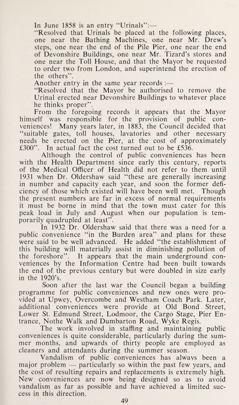 In June 1858 is an entry “Urinals”:— “Resolved that Urinals be placed at the following places, one near the Bathing Machines, one near Mr. Drew’s steps, one near the end of the Pile Pier, one near the end of Devonshire Buildings, one near Mr. Tizard’s stores and one near the Toll House, and that the Mayor be requested to order two from London, and superintend the erection of the others”. Another entry in the same year records :— “Resolved that the Mayor be authorised to remove the Urinal erected near Devonshire Buildings to whatever place he thinks proper”. From the foregoing records it appears that the Mayor himself was responsible for the provision of public con¬ veniences! Many years later, in 1883, the Council decided that “suitable gates, toll houses, lavatories and other necessary needs be erected on the Pier, at the cost of approximately £300”. In actual fact the cost turned out to be £536. Although the control of public conveniences has been with the Health Department since early this century, reports of the Medical Officer of Health did not refer to them until 1931 when Dr. Oldershaw said “these are generally increasing in number and capacity each year, and soon the former defi¬ ciency of those which existed will have been well met. Though the present numbers are far in excess of normal requirements it must be borne in mind that the town must cater for this peak load in July and August when our population is tem¬ porarily quadrupled at least”. In 1932 Dr. Oldershaw said that there was a need for a public convenience “in the Burden area” and plans for these were said to be well advanced. He added “the establishment of this building will materially assist in diminishing pollution of the foreshore”. It appears that the main underground con¬ veniences by the Information Centre had been built towards the end of the previous century but were doubled in size early in the 1920’s. Soon after the last war the Council began a building programme for public conveniences and new ones were pro¬ vided at Upwey, Overcombe and Westham Coach Park. Later, additional conveniences were provide at Old Bond Street, Lower St. Edmund Street, Lodmoor, the Cargo Stage, Pier En¬ trance, Nothe Walk and Dumbarton Road, Wyke Regis. The work involved in staffing and maintaining public conveniences is quite considerable, particularly during the sum¬ mer months, and upwards of thirty people are employed as cleaners and attendants during the summer season. Vandalism of public conveniences has alwavs been a major problem — particularly so within the past few years, and the cost of resulting repairs and replacements is extremely high. New conveniences are now being designed so as to avoid vandalism as far as possible and have achieved a limited suc¬ cess in this direction.