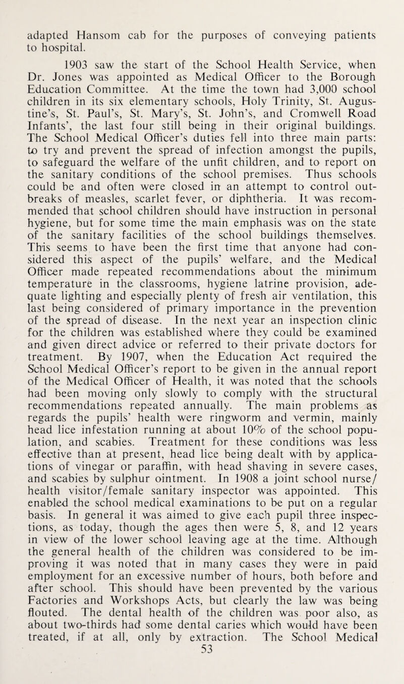 adapted Hansom cab for the purposes of conveying patients to hospital. 1903 saw the start of the School Health Service, when Dr. Jones was appointed as Medical Officer to the Borough Education Committee. At the time the town had 3,000 school children in its six elementary schools, Holy Trinity, St. Augus¬ tine’s, St. Paul’s, St. Mary’s, St. John’s, and Cromwell Road Infants’, the last four still being in their original buildings. The School Medical Officer’s duties fell into three main parts: to try and prevent the spread of infection amongst the pupils, to safeguard the welfare of the unfit children, and to report on the sanitary conditions of the school premises. Thus schools could be and often were closed in an attempt to control out¬ breaks of measles, scarlet fever, or diphtheria. It was recom¬ mended that school children should have instruction in personal hygiene, but for some time the main emphasis was on the state of the sanitary facilities of the school buildings themselves. This seems to have been the first time that anyone had con¬ sidered this aspect of the pupils’ welfare, and the Medical Officer made repeated recommendations about the minimum temperature in the classrooms, hygiene latrine provision, ade¬ quate lighting and especially plenty of fresh air ventilation, this last being considered of primary importance in the prevention of the spread of disease. In the next year an inspection clinic for the children was established where they could be examined and given direct advice or referred to their private doctors for treatment. By 1907, when the Education Act required the School Medical Officer’s report to be given in the annual report of the Medical Officer of Health, it was noted that the schools had been moving only slowly to comply with the structural recommendations repeated annually. The main problems as regards the pupils’ health were ringworm and vermin, mainly head lice infestation running at about 10% of the school popu¬ lation, and scabies. Treatment for these conditions was less effective than at present, head lice being dealt with by applica¬ tions of vinegar or paraffin, with head shaving in severe cases, and scabies by sulphur ointment. In 1908 a joint school nurse/ health visitor/female sanitary inspector was appointed. This enabled the school medical examinations to be put on a regular basis. In general it was aimed to give each pupil three inspec¬ tions, as today, though the ages then were 5, 8, and 12 years in view of the lower school leaving age at the time. Although the general health of the children was considered to be im¬ proving it was noted that in many cases they were in paid employment for an excessive number of hours, both before and after school. This should have been prevented by the various Factories and Workshops Acts, but clearly the law was being flouted. The dental health of the children was. poor also, as about two-thirds had some dental caries which would have been treated, if at all, only by extraction. The School Medical