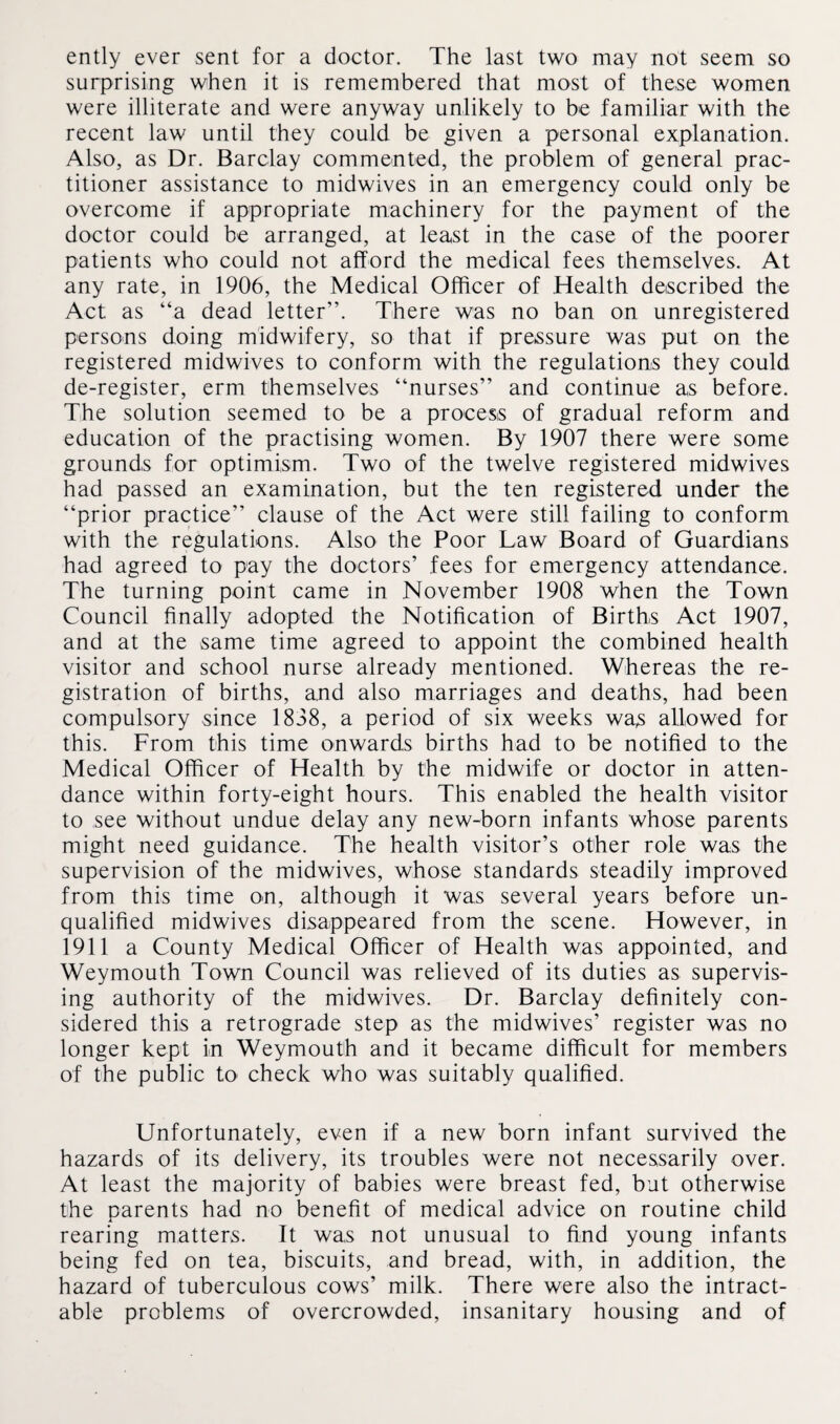 ently ever sent for a doctor. The last two may not seem so surprising when it is remembered that most of these women were illiterate and were anyway unlikely to be familiar with the recent law until they could be given a personal explanation. Also, as Dr. Barclay commented, the problem of general prac¬ titioner assistance to midwives in an emergency could only be overcome if appropriate machinery for the payment of the doctor could be arranged, at least in the case of the poorer patients who could not afford the medical fees themselves. At any rate, in 1906, the Medical Officer of Health described the Act as “a dead letter”. There was no ban on unregistered persons doing midwifery, so that if pressure was put on the registered midwives to conform with the regulations they could de-register, erm themselves “nurses” and continue as before. The solution seemed to be a process of gradual reform and education of the practising women. By 1907 there were some grounds for optimism. Two of the twelve registered midwives had passed an examination, but the ten registered under the “prior practice” clause of the Act were still failing to conform with the regulations. Also the Poor Law Board of Guardians had agreed to pay the doctors’ fees for emergency attendance. The turning point came in November 1908 when the Town Council finally adopted the Notification of Births Act 1907, and at the same time agreed to appoint the combined health visitor and school nurse already mentioned. Whereas the re¬ gistration of births, and also marriages and deaths, had been compulsory since 1838, a period of six weeks was allowed for this. From this time onwards births had to be notified to the Medical Officer of Health by the midwife or doctor in atten¬ dance within forty-eight hours. This enabled the health visitor to see without undue delay any new-born infants whose parents might need guidance. The health visitor’s other role was the supervision of the midwives, whose standards steadily improved from this time on, although it was several years before un¬ qualified midwives disappeared from the scene. However, in 1911 a County Medical Officer of Health was appointed, and Weymouth Town Council was relieved of its duties as supervis¬ ing authority of the midwives. Dr. Barclay definitely con¬ sidered this a retrograde step as the midwives’ register was no longer kept in Weymouth and it became difficult for members of the public to check who was suitably qualified. Unfortunately, even if a new born infant survived the hazards of its delivery, its troubles were not necessarily over. At least the majority of babies were breast fed, but otherwise the parents had no benefit of medical advice on routine child rearing matters. It was not unusual to find young infants being fed on tea, biscuits, and bread, with, in addition, the hazard of tuberculous cows’ milk. There were also the intract¬ able problems of overcrowded, insanitary housing and of