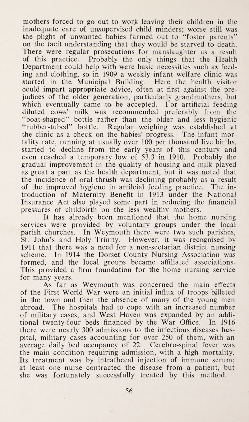 mothers forced to go oat to work leaving their children in the inadequate care of uosupervised child minders; worse still was the plight of unwanted babies farmed out to “foster parents” on the tacit understanding that they would be starved to death. There were regular prosecutions for manslaughter as a result of this practice. Probably the only things that the Health Department could help with were basic necessities such as feed¬ ing and clothing, so in 1909 a weekly infant welfare clinic was started in the Municipal Building. Here the health visitor could impart appropriate advice, often at first against the pre¬ judices of the older generation, particularly grandmothers, but which eventually came to be accepted. For artificial feeding diluted cows’ milk was recommended preferably from the “boat-shaped” bottle rather than the older and less hygienic “rubber-tubed” bottle. Regular weighing was established at the clinic as a check on the babies’ progress. The infant mor¬ tality rate, running at usually over 100 per thousand live births, started to decline from the early years of this century and even reached a temporary low of 53.3 in 1910. Probably the gradual improvement in the quality of housing and milk played as great a part as the health department, but it was noted that the incidence of oral thrush was declining probably as a result of the improved hygiene in artilcial feeding practice. The in¬ troduction of Maternity Benefit in 1913 under the National Insurance Act also played some part in reducing the financial pressures of childbirth on the less wealthy mothers. It has already been mentioned that the home nursing services were provided by voluntary groups under the local parish churches. In Weymouth there were two such parishes, St. John’s and Holy Trinity. However, it was recognised by 1911 that there was a need for a non-sectarian district nursing scheme. In 1914 the Dorset County Nursing Association was formed, and the local groups became affiliated associations. This provided a firm foundation for the home nursing service for many years. As far as Weymouth was concerned the main effects of the First World War were an initial influx of troops billeted in the town and then the absence of many of the young men abroad. The hospitals had to cope with an increased number of military cases, and West Haven was expanded by an addi¬ tional twenty-four beds financed by the War Office. In 1916 there were nearly 300 admissions to the infectious diseases hos¬ pital, military cases accounting for over 250 of them, with an average daily bed occupancy of 22. Cerebro-spinal fever was the main condition requiring admission, with a high mortality. Its treatment was by intrathecal injection of immune serum; at least one nurse contracted the disease from a patient, but she was fortunately successfully treated by this method.