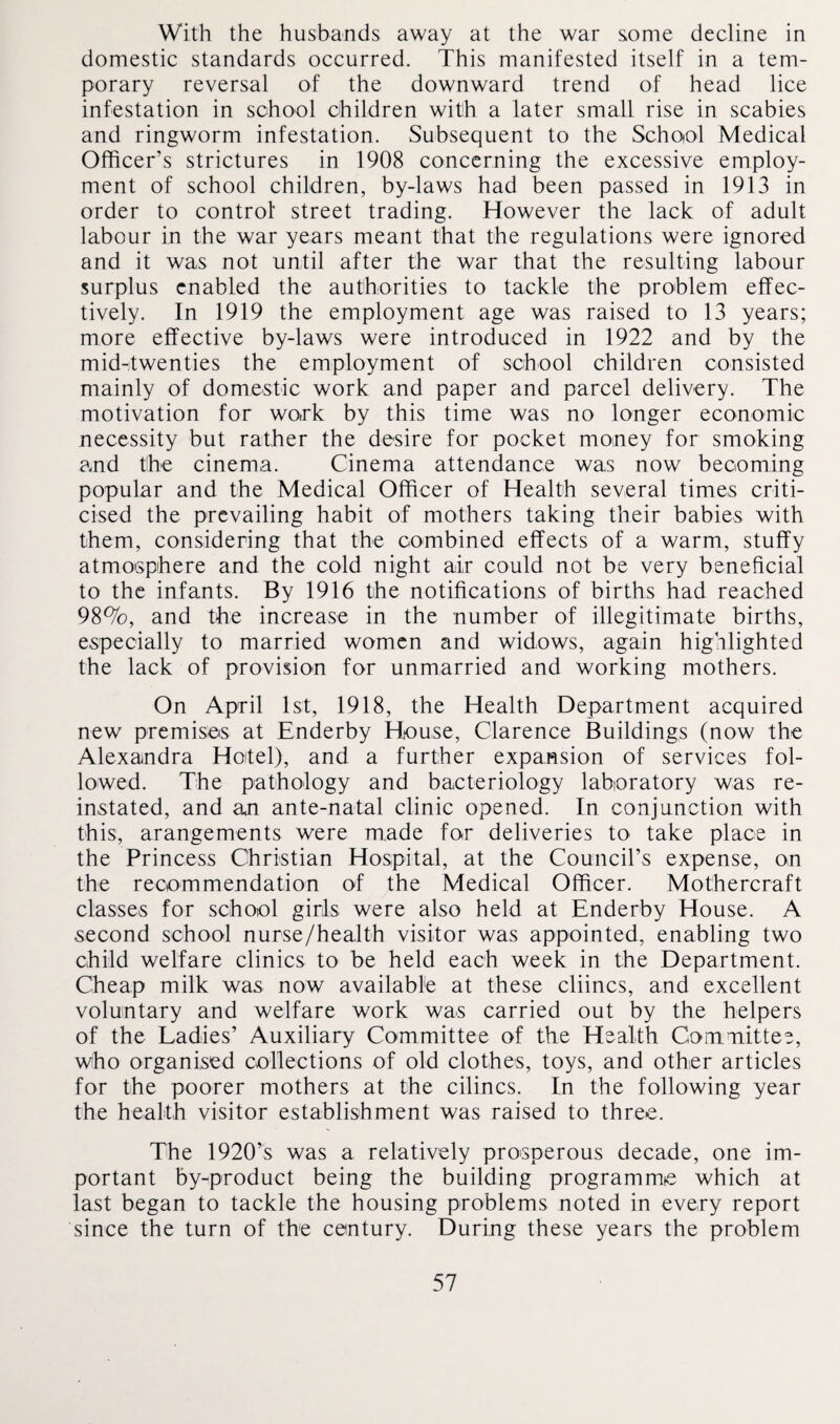 With the husbands away at the war some decline in domestic standards occurred. This manifested itself in a tem¬ porary reversal of the downward trend of head lice infestation in school children with a later small rise in scabies and ringworm infestation. Subsequent to the School Medical Officer’s strictures in 1908 concerning the excessive employ¬ ment of school children, by-laws had been passed in 1913 in order to control street trading. However the lack of adult labour in the war years meant that the regulations were ignored and it was not until after the war that the resulting labour surplus enabled the authorities to tackle the problem effec¬ tively. In 1919 the employment age was raised to 13 years; more effective by-laws were introduced in 1922 and by the mid-twenties the employment of school children consisted mainly of domestic work and paper and parcel delivery. The motivation for work by this time was no longer economic necessity but rather the desire for pocket money for smoking and the cinema. Cinema attendance was now becoming popular and the Medical Officer of Health several times criti¬ cised the prevailing habit of mothers taking their babies with them, considering that the combined effects of a warm, stuffy atmosphere and the cold night air could not be very beneficial to the infants. By 1916 the notifications of births had reached 98%, and the increase in the number of illegitimate births, especially to married women and widows, again highlighted the lack of provision for unmarried and working mothers. On April 1st, 1918, the Health Department acquired new premises at Enderby House, Clarence Buildings (now the Alexandra Hotel), and a further expansion of services fol¬ lowed. The pathology and bacteriology laboratory was re¬ instated, and an ante-natal clinic opened. In conjunction with this, arangements were made for deliveries to take place in the Princess Christian Hospital, at the Council’s expense, on the recommendation of the Medical Officer. Mothercraft classes for school girls were also held at Enderby House. A second school nurse/health visitor was appointed, enabling two child welfare clinics to be held each week in the Department. Cheap milk was now available at these cliincs, and excellent voluntary and welfare work was carried out by the helpers of the Ladies’ Auxiliary Committee of the Health Committee, who organised collections of old clothes, toys, and other articles for the poorer mothers at the cilincs. In the following year the health visitor establishment was raised to three. The 1920’s was a relatively prosperous decade, one im¬ portant by-product being the building programme which at last began to tackle the housing problems noted in every report since the turn of the century. During these years the problem