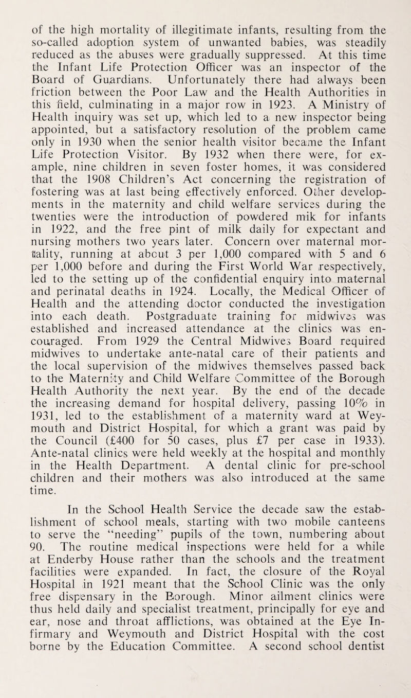 of the high mortality of illegitimate infants, resulting from the so-called adoption system of unwanted babies, was steadily reduced as the abuses were gradually suppressed. At this time the Infant Life Protection Officer was an inspector of the Board of Guardians. Unfortunately there had always been friction between the Poor Law and the Health Authorities in this field, culminating in a major row in 1923. A Ministry of Health inquiry was set up, which led to a new inspector being appointed, but a satisfactory resolution of the problem came only in 1930 when the senior health visitor became the Infant Life Protection Visitor. By 1932 when there were, for ex¬ ample, nine children in seven foster homes, it was considered that the 1908 Children’s Act concerning the registration of fostering was at last being effectively enforced. Other develop¬ ments in the maternity and child welfare services during the twenties were the introduction of powdered mik for infants in 1922, and the free pint of milk daily for expectant and nursing mothers two years later. Concern over maternal mor¬ tality, running at about 3 per 1,000 compared with 5 and 6 per 1,000 before and during the First World War respectively, led to the setting up of the confidential enquiry into maternal and perinatal deaths in 1924. Locally, the Medical Officer of Health and the attending doctor conducted the investigation into each death. Postgraduate training for midwives was established and increased attendance at the clinics was en¬ couraged. From 1929 the Central Midwives Board required midwives to undertake ante-natal care of their patients and the local supervision of the midwives themselves passed back to the Maternity and Child Welfare Committee of the Borough Health Authority the next year. By the end of the decade the increasing demand for hospital delivery, passing 10% in 1931, led to the establishment of a maternity ward at Wey¬ mouth and District Hospital, for which a grant was paid by the Council (£400 for 50 cases, plus £7 per case in 1933). Ante-natal clinics were held weekly at the hospital and monthly in the Health Department. A dental clinic for pre-school children and their mothers was also introduced at the same time. In the School Health Service the decade saw the estab¬ lishment of school meals, starting with two mobile canteens to serve the “needing” pupils of the town, numbering about 90. The routine medical inspections were held for a while at Enderby House rather than the schools and the treatment facilities were expanded. In fact, the closure of the Royal Hospital in 1921 meant that the School Clinic was the only free dispensary in the Borough. Minor ailment clinics were thus held daily and specialist treatment, principally for eye and ear, nose and throat afflictions, was obtained at the Eye In¬ firmary and Weymouth and District Hospital with the cost borne by the Education Committee. A second school dentist