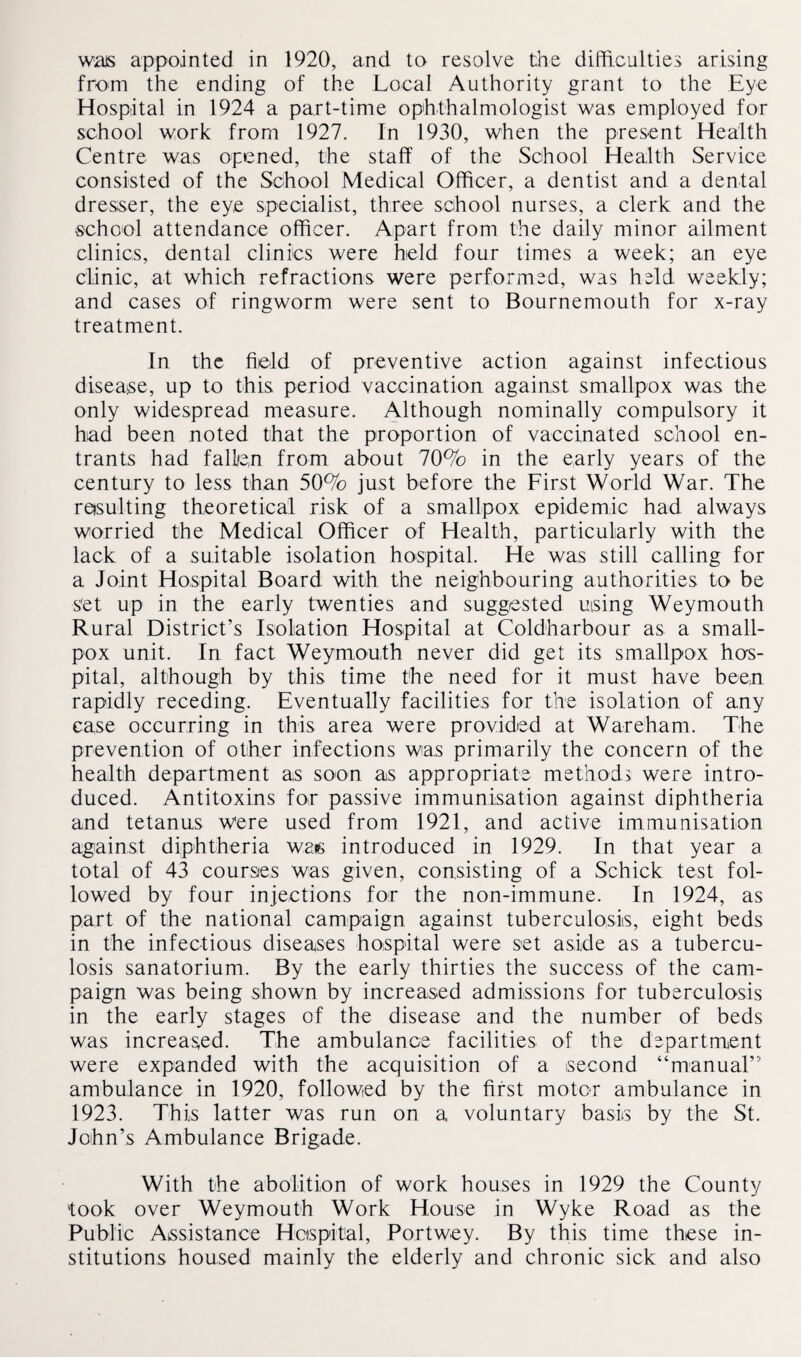 was appointed in 1920, and to resolve the difficulties arising from the ending of the Local Authority grant to the Eye Hospital in 1924 a part-time ophthalmologist was employed for school work from 1927. In 1930, when the present Health Centre was opened, the staff of the School Health Service consisted of the School Medical Officer, a dentist and a dental dresser, the eye specialist, three school nurses, a clerk and the school attendance officer. Apart from the daily minor ailment clinics, dental clinics were held four times a week; an eye clinic, at which refractions were performed, was held weekly; and cases of ringworm were sent to Bournemouth for x-ray treatment. In the field of preventive action against infectious disease, up to this period vaccination against smallpox was the only widespread measure. Although nominally compulsory it had been noted that the proportion of vaccinated school en¬ trants had fall/e,n from about 70% in the early years of the century to less than 50% just before the First World War. The re»sulting theoretical risk of a smallpox epidemic had always worried the Medical Officer of Health, particularly with the lack of a suitable isolation hospital. He was still calling for a Joint Hospital Board with the neighbouring authorities to be set up in the early twenties and suggested uising Weymouth Rural District’s Isolation Hospital at Coldharbour as a small¬ pox unit. In fact Weymouth never did get its smallpox hos¬ pital, although by this time the need for it must have been rapidly receding. Eventually facilities for the isolation of any case occurring in this area were provided at Wareham. The prevention of other infections was primarily the concern of the health department as soon as appropriate methods were intro¬ duced. Antitoxins for passive immunisation against diphtheria and tetanus were used from 1921, and active immunisation against diphtheria wee introduced in 1929. In that year a total of 43 courses was given, consisting of a Schick test fol¬ lowed by four injections for the non-immune. In 1924, as part of the national campaign against tuberculosis, eight beds in the infectious diseases hospital were set aside as a tubercu¬ losis sanatorium. By the early thirties the success of the cam¬ paign was being shown by increased admissions for tuberculosis in the early stages of the disease and the number of beds was increased. The ambulance facilities of the department were expanded with the acquisition of a second “manual” ambulance in 1920, followed by the first motor ambulance in 1923. This latter was run on a voluntary basis by the St. John’s Ambulance Brigade. With the abolition of work houses in 1929 the County took over Weymouth Work House in Wyke Road as the Public Assistance Hospital, Portw-ey. By this time these in¬ stitutions housed mainly the elderly and chronic sick and also