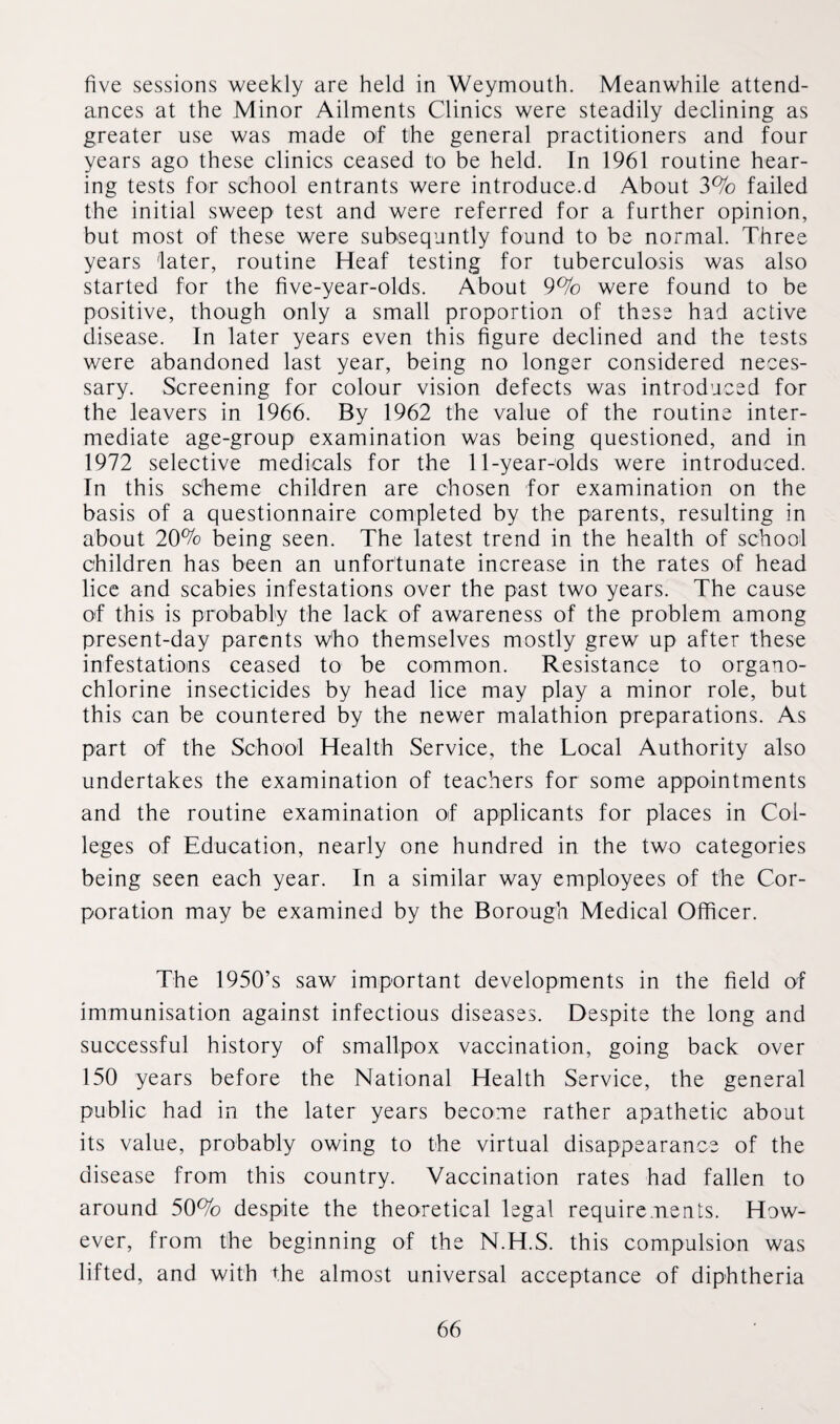 five sessions weekly are held in Weymouth. Meanwhile attend¬ ances at the Minor Ailments Clinics were steadily declining as greater use was made of the general practitioners and four years ago these clinics ceased to be held. In 1961 routine hear¬ ing tests for school entrants were introduce.d About 3% failed the initial sweep test and were referred for a further opinion, but most of these were subsequntly found to be normal. Three years later, routine Heaf testing for tuberculosis was also started for the five-year-olds. About 9% were found to be positive, though only a small proportion of these had active disease. In later years even this figure declined and the tests were abandoned last year, being no longer considered neces¬ sary. Screening for colour vision defects was introduced for the leavers in 1966. By 1962 the value of the routine inter¬ mediate age-group examination was being questioned, and in 1972 selective medicals for the 11-year-olds were introduced. In this scheme children are chosen for examination on the basis of a questionnaire completed by the parents, resulting in about 20% being seen. The latest trend in the health of school children has been an unfortunate increase in the rates of head lice and scabies infestations over the past two years. The cause of this is probably the lack of awareness of the problem among present-day parents who themselves mostly grew up after these infestations ceased to be common. Resistance to organo- chlorine insecticides by head lice may play a minor role, but this can be countered by the newer malathion preparations. As part of the School Health Service, the Local Authority also undertakes the examination of teachers for some appointments and the routine examination of applicants for places in Col¬ leges of Education, nearly one hundred in the two categories being seen each year. In a similar way employees of the Cor¬ poration may be examined by the Borough Medical Officer. The 1950’s saw important developments in the field of immunisation against infectious diseases. Despite the long and successful history of smallpox vaccination, going back over 150 years before the National Health Service, the general public had in the later years become rather apathetic about its value, probably owing to the virtual disappearance of the disease from this country. Vaccination rates had fallen to around 50% despite the theoretical legal requirements. How¬ ever, from the beginning of the N.H.S. this compulsion was lifted, and with the almost universal acceptance of diphtheria