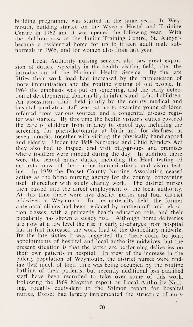 building programme was started in the same year. In Wey¬ mouth, building started on the Wyvern Hostel and Training Centre in 1962 and it was opened the following year. With the children now at the Junior Training Centre, St. Aubyn’s became a residential home for up to fifteen adult male sub¬ normals in 1965, and for women also from last year. Local Authority nursing services also saw great expan¬ sion of duties, especially in the health visiting field, after the introduction of the National Health Service. By the late fifties their work load had increased by the introduction of more immunisation and the routine visiting of old people. In 1964 the emphasis was put on screening, and the early detec¬ tion of developmental abnormality in infants and school children. An assessment clinic held jointly by the county medical and hospital paediatric staff was set up to examine young children referred from various sources, and a congenital disease regis¬ ter was started. By this time the health visitor’s duties covered the care of children from infancy to school age, including the screening for phenylketonuria at birth and for deafness at seven months, together with visiting the physically handicapped and elderly. Under the 1948 Nurseries and Child Minders Act they also had to inspect and visit play-groups and premises where toddlers were minded during the day. In addition there were the school nurse duties, including the Heaf testing of entrants, most of the routine immunisations, and vision test¬ ing. In 1959 the Dorset County Nursing Association ceased acting as the home nursing agency for the county, concerning itself thereafter with solely charity work. The district nurses then passed into the direct employment of the local authority. At this time there were five district nurses and four district midwives in Weymouth. In the maternity field, the former ante-natal clinics had been replaced by mothercraft and relaxa¬ tion classes, with a primarily health education role, and their popularity has shown a steady rise. Although home deliveries are now at a low level the rise in early discharges from hospital has in fact increased the work load of the domiciliary midwife. By the late sixties it was suggested that there could be joint appointments of hospital and local authority midwives, but the present situation is that the latter are performing deliveries on their own patients in hospital. In view of the increase in the elderly population of Weymouth, the district nurses were find¬ ing th&i much of their time was being occupied by the routine bathing of their patients, but recently additional less qualified staff have been recruited to take over some of this work. Following the 1969 Mayston report on Local Authority Nurs¬ ing, roughly equivalent to the Salmon report for hospital nurses, Dorset had largely implemented the structure of nurs-
